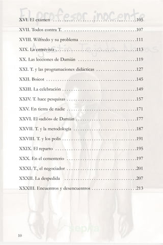 XVI. El examen . . . . . . . . . . . . . . . . . . . . . . . . . . . . . . . . . . . . .105

XVII. Todos contra T. . . . . . . . . . . . . . . . . . . . . . . . . . . . . . . . .107

XVIII. Wilfredo y su problema . . . . . . . . . . . . . . . . . . . . . . . . .111

XIX. La entrevista . . . . . . . . . . . . . . . . . . . . . . . . . . . . . . . . . . . .113

XX. Las lecciones de Damián . . . . . . . . . . . . . . . . . . . . . . . . . .119

XXI. T. y las programaciones didácticas . . . . . . . . . . . . . . . . . .127

XXII. Boicot . . . . . . . . . . . . . . . . . . . . . . . . . . . . . . . . . . . . . . . .145

XXIII. La celebración . . . . . . . . . . . . . . . . . . . . . . . . . . . . . . . . .149

XXIV. T. hace pesquisas . . . . . . . . . . . . . . . . . . . . . . . . . . . . . . .157

XXV. En tierra de nadie . . . . . . . . . . . . . . . . . . . . . . . . . . . . . . .171

XXVI. El «adiós» de Damián . . . . . . . . . . . . . . . . . . . . . . . . . . .177

XXVII. T. y la metodología . . . . . . . . . . . . . . . . . . . . . . . . . . . .187

XXVIII. T. y los polis . . . . . . . . . . . . . . . . . . . . . . . . . . . . . . . . .191

XXIX. El reparto . . . . . . . . . . . . . . . . . . . . . . . . . . . . . . . . . . . .195

XXX. En el cementerio . . . . . . . . . . . . . . . . . . . . . . . . . . . . . . .197

XXXI. T., el negociador . . . . . . . . . . . . . . . . . . . . . . . . . . . . . . .201

XXXII. La despedida . . . . . . . . . . . . . . . . . . . . . . . . . . . . . . . .207

XXXIII. Encuentros y desencuentros . . . . . . . . . . . . . . . . . . . .213




10
 