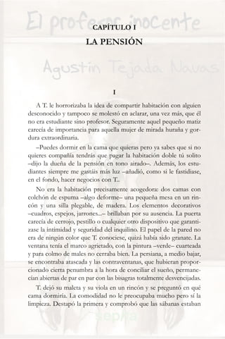 CAPÍTULO I

                       LA PENSIÓN




                                  I
   A T. le horrorizaba la idea de compartir habitación con alguien
desconocido y tampoco se molestó en aclarar, una vez más, que él
no era estudiante sino profesor. Seguramente aquel pequeño matiz
carecía de importancia para aquella mujer de mirada huraña y gor-
dura extraordinaria.
   –Puedes dormir en la cama que quieras pero ya sabes que si no
quieres compañía tendrás que pagar la habitación doble tú solito
–dijo la dueña de la pensión en tono airado–. Además, los estu-
diantes siempre me gastáis más luz –añadió, como si le fastidiase,
en el fondo, hacer negocios con T..
   No era la habitación precisamente acogedora: dos camas con
colchón de espuma –algo deforme– una pequeña mesa en un rin-
cón y una silla plegable, de madera. Los elementos decorativos
–cuadros, espejos, jarrones...– brillaban por su ausencia. La puerta
carecía de cerrojo, pestillo o cualquier otro dispositivo que garanti-
zase la intimidad y seguridad del inquilino. El papel de la pared no
era de ningún color que T. conociese, quizá había sido granate. La
ventana tenía el marco agrietado, con la pintura –verde– cuarteada
y para colmo de males no cerraba bien. La persiana, a medio bajar,
se encontraba atascada y las contraventanas, que hubieran propor-
cionado cierta penumbra a la hora de conciliar el sueño, permane-
cían abiertas de par en par con las bisagras totalmente desvencijadas.
   T. dejó su maleta y su viola en un rincón y se preguntó en qué
cama dormiría. La comodidad no le preocupaba mucho pero sí la
limpieza. Destapó la primera y comprobó que las sábanas estaban
 