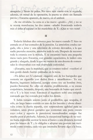 arrugadas y llenas de pelos. No tuvo más suerte con la segunda;
además, en mitad de la operación, la puerta se abrió sin llamada
previa y Encarna apareció, de nuevo, en el umbral.
   –Se me olvidaba. La cena es a las nueve –gruñó–. ¡Ah!, y no se
te ocurra mancharme las dos camas –añadió frunciendo todavía
más el ceño al reparar en las maniobras de T..–¡Que te veo venir!

                                II
   Todavía faltaban diez minutos para las nueve cuando T. hizo su
entrada en el bar-comedor de la pensión. La atmósfera estaba car-
gada, olía a farias y una televisión de colores desvaídos, a la que
nadie prestaba atención, atronaba toda la sala. Después de recorrer
toda la estancia con la mirada, T. se encaminó hacia una pequeña
mesa vacía pero Encarna, con grandes aspavientos, le indicó otra
grande y alargada, desde la que no menos de una decena de comen-
sales le observaban con mal disimulada curiosidad.
   –¡Encarna, saca la manduca, que ya estamos todos! –vociferó el
más gordo dando fuertes palmadas en la mesa.
   –Tú debes ser El estudiante –inquirió uno de los huéspedes que
sostenía un cigarrillo con dedos finos y amarillentos–. Yo soy
Ramón, ingeniero industrial, aunque como soy un hombre breve,
puedes llamarme Ra –dijo en alusión, posiblemente, a su escasa
corpulencia, lanzando, después, una bocanada de humo que envol-
vió a T. y le hizo toser. Entonces el ingeniero soltó una estúpida
carcajada que fue coreada por todos los demás.
   T. había tomado asiento junto al gordinflón, que ocupaba, él
sólo, un largo banco corrido en uno de los laterales y ahora obser-
vaba cómo la dueña repartía, con sorprendente agilidad para su
volumen, unos platos gastados que contenían una pasta oscura
cuyo color y aspecto le parecieron nauseabundos aunque fue
mucho peor al probarla. Además, la excepcional barriga de su veci-
no hacía imposible acercar la mesa al banco a una distancia normal
para los brazos de T. y le obligaba a adoptar una postura tan incó-
moda como cómica, cada vez que intentaba llevarse algo a la boca.

12
 