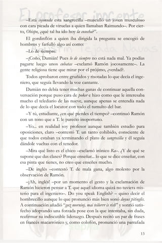 –Está cojonuda esta sangrecilla –masculló un joven musculoso
con cara picada de viruelas a quien llamaban Raimundo–. Por cier-
to, Obispo, ¿qué tal ha ido hoy la cosecha?”.
    El gordinflón a quien iba dirigida la pregunta se encogió de
hombros y farfulló algo así como:
    –Lo de siempre.
    –¡Coño, Damián! Pues lo de siempre no está nada mal. Ya podías
pagarte luego unos cubatas –exclamó Ramón jocosamente–. La
gente religiosa tiene que mirar por el prójimo, ¿verdad?.
    Todos aprobaron entre gruñidos y risotadas lo que decía el inge-
niero, que seguía llevando la voz cantante.
    Damián no debía tener muchas ganas de continuar aquella con-
versación porque puso cara de poker e hizo como que le interesaba
mucho el telediario de las nueve, aunque apenas se entendía nada
de lo que decía el locutor con todo el tumulto del bar.
    –Y tú, estudiante, ¿en qué pierdes el tiempo? –continuó Ramón
con un tono que a T. le pareció inoportuno.
    –Yo... en realidad soy profesor aunque también estudio para
oposiciones, claro –contestó T. un tanto cohibido, consciente de
que todos estaban ya terminando el plato de sangrecilla y él seguía
dándole vueltas con el tenedor.
    –Mira qué listo es el chico –exclamó irónico Ra–. ¿Y de qué se
supone que das clases? Porque enseñar... lo que se dice enseñar, con
esa pinta que tienes, no creo que enseñes mucho.
    –De inglés –contestó T. de mala gana, algo molesto por la
observación de Ramón.
    –¡Ah, inglés! –por un momento el gesto y la exclamación de
Ramón hicieron pensar a T. que aquel idioma quizá no tuviera mis-
terio para el ingeniero–. Do you speak English? – quiso decir el
hombrecillo aunque lo que pronunció más bien sonó duyus pitinglis.
A continuación añadió “guz morninj, mai teilorrr is rish” y sonrió satis-
fecho adoptando una forzada pose con la que intentaba, sin duda,
reafirmar su indiscutible liderazgo. Después recitó un par de frases
en francés macarrónico y, como colofón, pronunció una parrafada

                                                                      13
 