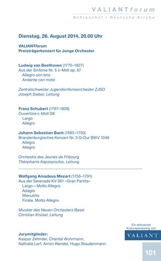 101
V A L I A N T f o r u m
S c h l o s s h o f / D e u t s c h e K i r c h e
Dienstag, 26. August 2014, 20.00 Uhr
VALIANTforum
Preisträgerkonzert für Junge Orchester
Ludwig van Beethoven (1770–1827)
Aus der Sinfonie Nr. 5 c-Moll op. 67
Allegro con brio
Andante con moto
Zentralschweizer Jugendsinfonieorchester ZJSO
Joseph Sieber, Leitung
Franz Schubert (1797–1828)
Ouvertüre c-Moll D8
Largo
Allegro
Johann Sebastian Bach (1685–1750)
Brandenburgisches Konzert Nr. 3 G-Dur BWV 1048
Allegro
Allegro
Orchestre des Jeunes de Fribourg
Théophanis Kapsopoulos, Leitung
Wolfgang Amadeus Mozart (1756–1791)
Aus der Serenade KV 361 «Gran Partita»
Largo – Molto Allegro
Adagio
Menuetto
Finale. Molto Allegro
Musiker des Neuen Orchesters Basel
Christian Knüsel, Leitung
Jurymitglieder:
Kaspar Zehnder, Chantal Wuhrmann,
Nathalie Lerf, Armin Wendel, Hugo Staudenmann
Ein exklusives
­Kultursponsoring von
 