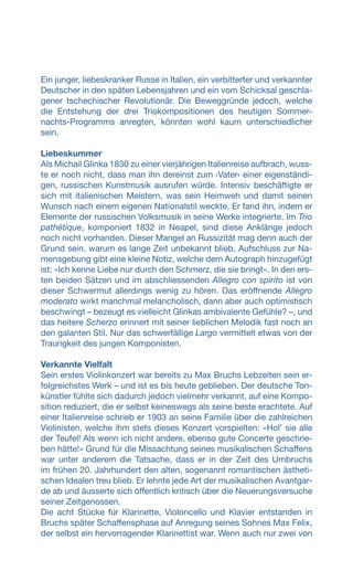 Ein junger, liebeskranker Russe in Italien, ein verbitterter und verkannter
Deutscher in den späten Lebensjahren und ein vom Schicksal geschla-
gener tschechischer Revolutionär. Die Beweggründe jedoch, welche
die Entstehung der drei Triokompositionen des heutigen Sommer-
nachts-Programms anregten, könnten wohl kaum unterschiedlicher
sein.
Liebeskummer
Als Michail Glinka 1830 zu einer vierjährigen Italienreise aufbrach, wuss-
te er noch nicht, dass man ihn dereinst zum ‹Vater› einer eigenständi-
gen, russischen Kunstmusik ausrufen würde. Intensiv beschäftigte er
sich mit italienischen Meistern, was sein Heimweh und damit seinen
Wunsch nach einem eigenen Nationalstil weckte. Er fand ihn, indem er
Elemente der russischen Volksmusik in seine Werke integrierte. Im Trio
pathétique, komponiert 1832 in Neapel, sind diese Anklänge jedoch
noch nicht vorhanden. Dieser Mangel an Russizität mag denn auch der
Grund sein, warum es lange Zeit unbekannt blieb. Aufschluss zur Na-
mensgebung gibt eine kleine Notiz, welche dem Autograph hinzugefügt
ist: «Ich kenne Liebe nur durch den Schmerz, die sie bringt». In den ers-
ten beiden Sätzen und im abschliessenden Allegro con spirito ist von
dieser Schwermut allerdings wenig zu hören. Das eröffnende Allegro
moderato wirkt manchmal melancholisch, dann aber auch optimistisch
beschwingt – bezeugt es vielleicht Glinkas ambivalente Gefühle? –, und
das heitere Scherzo erinnert mit seiner lieblichen Melodik fast noch an
den galanten Stil. Nur das schwerfällige Largo vermittelt etwas von der
Traurigkeit des jungen Komponisten.
Verkannte Vielfalt
Sein erstes Violinkonzert war bereits zu Max Bruchs Lebzeiten sein er-
folgreichstes Werk – und ist es bis heute geblieben. Der deutsche Ton-
künstler fühlte sich dadurch jedoch vielmehr verkannt, auf eine Kompo-
sition reduziert, die er selbst keineswegs als seine beste erachtete. Auf
einer Italienreise schrieb er 1903 an seine Familie über die zahlreichen
Violinisten, welche ihm stets dieses Konzert vorspielten: «Holʼ sie alle
der Teufel! Als wenn ich nicht andere, ebenso gute Concerte geschrie-
ben hätte!» Grund für die Missachtung seines musikalischen Schaffens
war unter anderem die Tatsache, dass er in der Zeit des Umbruchs
im frühen 20. Jahrhundert den alten, sogenannt romantischen ästheti-
schen Idealen treu blieb. Er lehnte jede Art der musikalischen Avantgar-
de ab und äusserte sich öffentlich kritisch über die Neuerungsversuche
seiner Zeitgenossen.
Die acht Stücke für Klarinette, Violoncello und Klavier entstanden in
Bruchs später Schaffensphase auf Anregung seines Sohnes Max Felix,
der selbst ein hervorragender Klarinettist war. Wenn auch nur zwei von
 