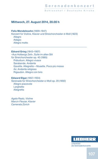 107
S e r e n a d e n k o n z e r t
S c h l o s s h o f / D e u t s c h e K i r c h e
Mittwoch, 27. August 2014, 20.00 h
Felix Mendelssohn (1809–1847)
Konzert für Violine, Klavier und Streichorchester d-Moll (1823)
Allegro
Adagio
Allegro molto
Edvard Grieg (1843–1907)
«Aus Holbergs Zeit», Suite im alten Stil
für Streichorchester op. 40 (1885)
Präludium. Allegro vivace
Sarabande. Andante
Gavotte. Allegretto – Musette. Poco più mosso
Air. Andante religioso
Rigaudon. Allegro con brio
Edward Elgar (1857–1934)
Serenade für Streichorchester e-Moll op. 20 (1892)
Allegro piacevole
Larghetto
Allegretto
Agata Raatz, Violine
Marcin Fleszar, Klavier
Camerata Zürich
unterstützt
die ­Serenadenkonzerte
 