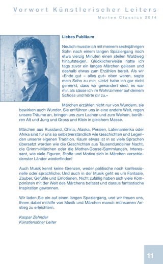 11
V o r w o r t K ü n s t l e r i s c h e r L e i t e r s
M u r t e n C l a s s i c s 2 0 1 4
Liebes Publikum
Neulich musste ich mit meinem sechsjährigen
Sohn nach einem langen Spaziergang noch
etwa vierzig Minuten einen steilen Waldweg
hinaufsteigen. Glücklicherweise hatte ich
tags zuvor ein langes Märchen gelesen und
deshalb etwas zum Erzählen bereit. Als wir
«Ende gut – alles gut» oben waren, sagte
mein Sohn zu mir: «Jetzt habe ich gar nicht
gemerkt, dass wir gewandert sind, es war
mir, als sässe ich im Wohnzimmer auf deinem
Schoss und hörte dir zu.»
Märchen erzählen nicht nur von Wundern, sie
bewirken auch Wunder. Sie entführen uns in eine andere Welt, regen
unsere Träume an, bringen uns zum Lachen und zum Weinen, berüh-
ren Alt und Jung und Gross und Klein in gleichem Masse.
Märchen aus Russland, China, Alaska, Persien, Lateinamerika oder
Afrika sind für uns so selbstverständlich wie Geschichten und Legen-
den unserer eigenen Tradition. Kaum etwas ist in so viele Sprachen
übersetzt worden wie die Geschichten aus Tausendundeiner Nacht,
die Grimm-Märchen oder die Mother-Goose-Sammlungen. Interes-
sant, wie viele Figuren, Stoffe und Motive sich in Märchen verschie-
denster Länder wiederfinden!
Auch Musik kennt keine Grenzen, weder politische noch konfessio-
nelle oder sprachliche. Und auch in der Musik geht es um Fantasie,
Zauber, Gefühle und Emotionen. Nicht zufällig haben sich viele Kom-
ponisten mit der Welt des Märchens befasst und daraus fantastische
Inspiration gewonnen.
Wir laden Sie ein auf einen langen Spaziergang, und wir freuen uns,
Ihnen dabei mithilfe von Musik und Märchen manch mühsamen An-
stieg zu erleichtern.
Kaspar Zehnder
Künstlerischer Leiter
 
