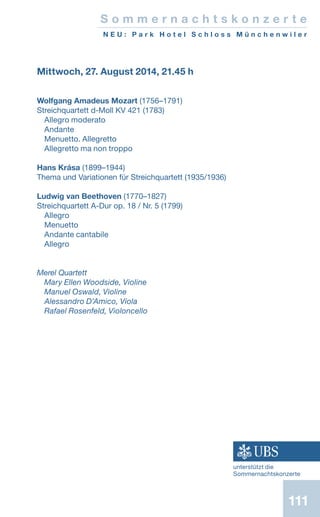 111
Mittwoch, 27. August 2014, 21.45 h
Wolfgang Amadeus Mozart (1756–1791)
Streichquartett d-Moll KV 421 (1783)
Allegro moderato
Andante
Menuetto. Allegretto
Allegretto ma non troppo
Hans Krása (1899–1944)
Thema und Variationen für Streichquartett (1935/1936)
	
Ludwig van Beethoven (1770–1827)
Streichquartett A-Dur op. 18 / Nr. 5 (1799)
Allegro
Menuetto
Andante cantabile
Allegro
Merel Quartett
Mary Ellen Woodside, Violine
Manuel Oswald, Violine
Alessandro D’Amico, Viola
Rafael Rosenfeld, Violoncello
S o m m e r n a c h t s k o n z e r t e
N E U : P a r k H o t e l S c h l o s s M ü n c h e n w i l e r
unterstützt die
Sommernachtskonzerte
 