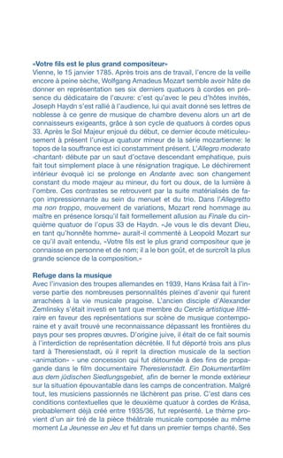 «Votre fils est le plus grand compositeur»
Vienne, le 15 janvier 1785. Après trois ans de travail, l’encre de la veille
encore à peine sèche, Wolfgang Amadeus Mozart semble avoir hâte de
donner en représentation ses six derniers quatuors à cordes en pré-
sence du dédicataire de l’œuvre: c’est qu’avec le peu d’hôtes invités,
Joseph Haydn s’est rallié à l’audience, lui qui avait donné ses lettres de
noblesse à ce genre de musique de chambre devenu alors un art de
connaisseurs exigeants, grâce à son cycle de quatuors à cordes opus
33. Après le Sol Majeur enjoué du début, ce dernier écoute méticuleu-
sement à présent l’unique quatuor mineur de la série mozartienne: le
topos de la souffrance est ici constamment présent. L’Allegro moderato
‹chantant› débute par un saut d’octave descendant emphatique, puis
fait tout simplement place à une résignation tragique. Le déchirement
intérieur évoqué ici se prolonge en Andante avec son changement
constant du mode majeur au mineur, du fort ou doux, de la lumière à
l’ombre. Ces contrastes se retrouvent par la suite matérialisés de fa-
çon impressionnante au sein du menuet et du trio. Dans l’Allegretto
ma non troppo, mouvement de variations, Mozart rend hommage au
maître en présence lorsqu’il fait formellement allusion au Finale du cin-
quième quatuor de l’opus 33 de Haydn. «Je vous le dis devant Dieu,
en tant qu’honnête homme» aurait-il commenté à Leopold Mozart sur
ce qu’il avait entendu, «Votre fils est le plus grand compositeur que je
connaisse en personne et de nom; il a le bon goût, et de surcroît la plus
grande science de la composition.»
Refuge dans la musique
Avec l’invasion des troupes allemandes en 1939, Hans Krása fait à l’in-
verse partie des nombreuses personnalités pleines d’avenir qui furent
arrachées à la vie musicale pragoise. L’ancien disciple d’Alexander
Zemlinsky s’était investi en tant que membre du Cercle artistique litté-
raire en faveur des représentations sur scène de musique contempo-
raine et y avait trouvé une reconnaissance dépassant les frontières du
pays pour ses propres œuvres. D’origine juive, il était de ce fait soumis
à l’interdiction de représentation décrétée. Il fut déporté trois ans plus
tard à Theresienstadt, où il reprit la direction musicale de la section
«animation» - une concession qui fut détournée à des fins de propa-
gande dans le film documentaire Theresienstadt. Ein Dokumentarfilm
aus dem jüdischen Siedlungsgebiet, afin de berner le monde extérieur
sur la situation épouvantable dans les camps de concentration. Malgré
tout, les musiciens passionnés ne lâchèrent pas prise. C’est dans ces
conditions contextuelles que le deuxième quatuor à cordes de Krása,
probablement déjà créé entre 1935/36, fut représenté. Le thème pro-
vient d’un air tiré de la pièce théâtrale musicale composée au même
moment La Jeunesse en Jeu et fut dans un premier temps chanté. Ses
 