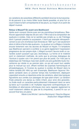 113
S o m m e r n a c h t s k o n z e r t e
N E U : P a r k H o t e l S c h l o s s M ü n c h e n w i l e r
six variations de caractères différents semblent énoncer le but escomp-
té de parvenir à au moins titiller toute liberté possible, et ainsi fuir un
court instant la faim omniprésente et les peurs, au moyen d’un point de
départ musical.
Retour à Mozart? En avant vers Beethoven!
Après avoir conquis Vienne avec son jeu pianistique tempétueux, Bee-
thoven approchant déjà les 30 ans vers 1799 s’ose à la composition de
quatuors à cordes. Cela ne lui semble pas simple au vu de l’héritage
dont il pensait prendre la succession. Il écrit par exemple rétrospecti-
vement à son ami d’enfance Carl Amenda en 1801 qu’il «est seulement
alors à même d’écrire des quatuors». Le quatuor en La Majeur s’oriente
encore fortement vers les œuvres de Mozart et Haydn. Il n’empêche
que Beethoven parvient à conférer à ce genre également l’expression
progressive de son propre style. L’Allegro ouvrant l’œuvre revêt un ca-
ractère autant puissant que peu dramatique. La forme et le matériel
sont ici clairement maîtrisés, de sorte que le principe dialogique de
l’écriture à quatre voix n’en prend que plus de poids. Ce n’est pas la
dialectique de l’héroïque mais bien plutôt une joie guillerette toute mo-
zartienne qui réside ici au premier plan, ce qui est avant tout valable
pour le menuet qui suit, offrant nombre de surprises harmoniques et
phraséologiques. A l’inverse du quatuor à cordes de Mozart dans la
même tonalité (KV 464) qui sert d’exemple, Beethoven façonne l’An-
dante cantabile dans un premier temps très humblement, déployant
cependant ensuite un répertoire entier de variations, allant des typiques
figurations aux cordes aux passages de type plain-chant. La variation
finale présente une danse au mètre irritant, pour ainsi dire grossière.
Le finale revêt un caractère particulièrement intéressant dans ce sens
qu’alors qu’il succède à de multiples taquinerie contrapontiques en-
tremêlées et alternances rythmiques (non sans rappeler également le
motif tristement célèbre du glas de la cinquième), il prend fin sur un
accord final tenu en piano.
 Marie-Line Michel / Janina Neústupný / Sascha Wegner
 (traduction: Magali Bellot)
 