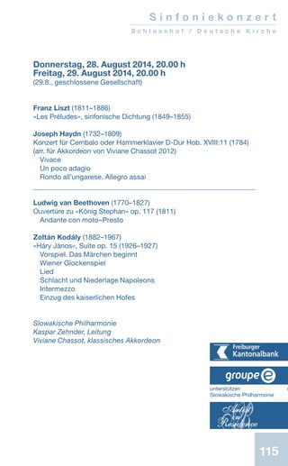 115
Donnerstag, 28. August 2014, 20.00 h
Freitag, 29. August 2014, 20.00 h
(29.8., geschlossene Gesellschaft)
Franz Liszt (1811–1886)
«Les Préludes», sinfonische Dichtung (1849–1855)
Joseph Haydn (1732–1809)
Konzert für Cembalo oder Hammerklavier D-Dur Hob. XVIII:11 (1784)
(arr. für Akkordeon von Viviane Chassot 2012)
Vivace
Un poco adagio
Rondo all’ungarese. Allegro assai
Ludwig van Beethoven (1770–1827)
Ouvertüre zu «König Stephan» op. 117 (1811)
Andante con moto–Presto
Zoltán Kodály (1882–1967)
«Háry János», Suite op. 15 (1926–1927)
Vorspiel. Das Märchen beginnt
Wiener Glockenspiel
Lied
Schlacht und Niederlage Napoleons
Intermezzo
Einzug des kaiserlichen Hofes
Slowakische Philharmonie
Kaspar Zehnder, Leitung
Viviane Chassot, klassisches Akkordeon
S i n f o n i e k o n z e r t
S c h l o s s h o f / D e u t s c h e K i r c h e
unterstützen d
Slowakische Philharmonie
 