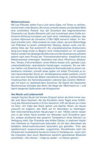 Metamorphosen
Mit Les Préludes stellte Franz Liszt seine Gabe, mit Tönen zu dichten,
einmal mehr unter Beweis. Bis heute umrankt dieses unvollendete Werk
eine umstrittene Theorie: Aus der Ouvertüre des fragmentarischen
Chorwerks Les Quatre Élements soll Liszt kurzerhand seine fünfte sin-
fonische Dichtung konzipiert und nach einer ‹méditation poétique› des
Lyrikers Alphonse de Lamartine (1790–1869) benannt haben. Im Vor-
wort schreibt Liszt: «Was anderes ist unser Leben, als eine Reihenfolge
von Präludien zu jenem unbekannten Gesang, dessen erste und fei-
erliche Note der Tod anstimmt?» Ein charakteristisches Dreitonmotiv
(lang-kurz-lang) mutet zu Beginn noch melancholisch an. Im weiteren
Verlauf werden die absteigende Sekunde und der Quartsprung aufwärts
jedoch nach dem Prinzip der ‹Thementransformation› wiederholt einer
Metamorphose unterzogen. Verändere man etwa «Rhythmus, Modula-
tion, Tempo, Instrumentation» eines Motivs liessen sich, gemäss Liszt,
unterschiedlichste «dramatische Handlungen» evozieren. So wie Hör-
ner, Harfen und Streicher die musikalische Keimzelle bald zu einem Lie-
besthema verklären, schwillt diese später mit wilder Chromatik zu ei-
nem herannahenden Sturm an. Vorübergehend wieder pastoral, nimmt
sie nach einer Fanfare der Bläser martialische Züge an. Letztere Gestalt
missbrauchten die Nationalsozialisten während des Zweiten Weltkrie-
ges mit kaum zu überbietendem Zynismus: Als Signet der Deutschen
Wochenschau kündigte das Motiv die Siege der Wehrmacht an – und
damit steigende Opferzahlen der Kriegswirren.
Von Musik und Leidenschaft
Joseph Haydns Musik hat Viviane Chassot schon als Kind immer wie-
der aufs Neue fasziniert. Als die Künstlerin eines Tages einer Auffüh-
rung des Klavierkonzertes in D-Dur beiwohnt, trifft die Musik sie mitten
ins Herz: «Ich habe das Stück gehört und dachte: Wow!» Zu Hause
versucht sie sogleich, das Werk auf ihr Akkordeon zu übertragen.
Seit instrumentenbaulichen Neuerungen in den 1950er-Jahren lassen
sich in der linken Hand anstelle von Akkorden auch Einzeltöne spie-
len, sodass annähernd das gesamte Tonspektrum eines Klaviers zur
Verfügung steht. Der Charakter des dritten Satzes, in welchem Haydn
sein Interesse an Popularmusik bekundet, ist mit dem Akkordeon als
beliebtes Volksmusikinstrument besonders gut getroffen. Trotz des
spieltechnisch anspruchsvollen ‹ungarischen› Rondofinales steht bei
Chassot der musikalische Ausdruck immer im Vordergrund – worin sich
die Interpretin dem durch Beethoven berühmt gewordenen Bibelzitat
anschliesst: «Von Herzen – möge es wieder – zu Herzen gehen!»
 