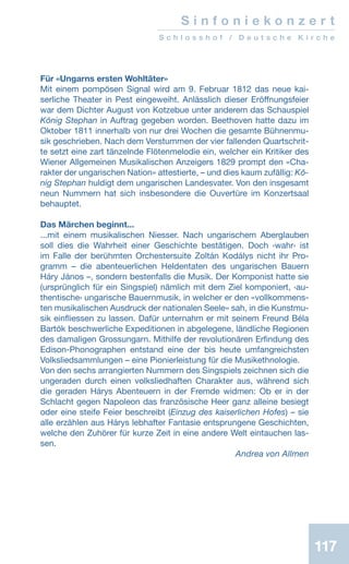 117
S i n f o n i e k o n z e r t
S c h l o s s h o f / D e u t s c h e K i r c h e
Für «Ungarns ersten Wohltäter»
Mit einem pompösen Signal wird am 9. Februar 1812 das neue kai-
serliche Theater in Pest eingeweiht. Anlässlich dieser Eröffnungsfeier
war dem Dichter August von Kotzebue unter anderem das Schauspiel
König Stephan in Auftrag gegeben worden. Beethoven hatte dazu im
Oktober 1811 innerhalb von nur drei Wochen die gesamte Bühnenmu-
sik geschrieben. Nach dem Verstummen der vier fallenden Quartschrit-
te setzt eine zart tänzelnde Flötenmelodie ein, welcher ein Kritiker des
Wiener Allgemeinen Musikalischen Anzeigers 1829 prompt den «Cha-
rakter der ungarischen Nation» attestierte, – und dies kaum zufällig: Kö-
nig Stephan huldigt dem ungarischen Landesvater. Von den insgesamt
neun Nummern hat sich insbesondere die Ouvertüre im Konzertsaal
behauptet.
Das Märchen beginnt...
...mit einem musikalischen Niesser. Nach ungarischem Aberglauben
soll dies die Wahrheit einer Geschichte bestätigen. Doch ‹wahr› ist
im Falle der berühmten Orchestersuite Zoltán Kodálys nicht ihr Pro-
gramm – die abenteuerlichen Heldentaten des ungarischen Bauern
Háry János –, sondern bestenfalls die Musik. Der Komponist hatte sie
(ursprünglich für ein Singspiel) nämlich mit dem Ziel komponiert, ‹au-
thentische› ungarische Bauernmusik, in welcher er den «vollkommens-
ten musikalischen Ausdruck der nationalen Seele» sah, in die Kunstmu-
sik einfliessen zu lassen. Dafür unternahm er mit seinem Freund Béla
Bartók beschwerliche Expeditionen in abgelegene, ländliche Regionen
des damaligen Grossungarn. Mithilfe der revolutionären Erfindung des
Edison-Phonographen entstand eine der bis heute umfangreichsten
Volksliedsammlungen – eine Pionierleistung für die Musikethnologie.
Von den sechs arrangierten Nummern des Singspiels zeichnen sich die
ungeraden durch einen volksliedhaften Charakter aus, während sich
die geraden Hárys Abenteuern in der Fremde widmen: Ob er in der
Schlacht gegen Napoleon das französische Heer ganz alleine besiegt
oder eine steife Feier beschreibt (Einzug des kaiserlichen Hofes) – sie
alle erzählen aus Hárys lebhafter Fantasie entsprungene Geschichten,
welche den Zuhörer für kurze Zeit in eine andere Welt eintauchen las-
sen.
 Andrea von Allmen
 
