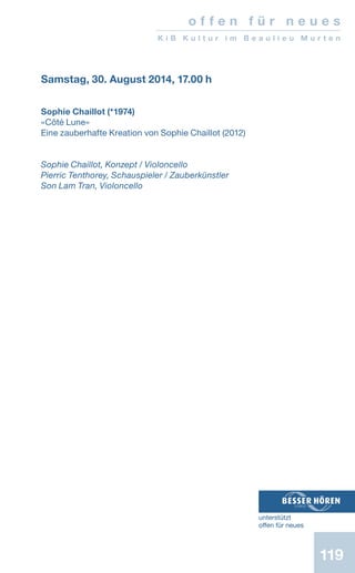 119
Samstag, 30. August 2014, 17.00 h
Sophie Chaillot (*1974)
«Côté Lune»
Eine zauberhafte Kreation von Sophie Chaillot (2012)
Sophie Chaillot, Konzept / Violoncello
Pierric Tenthorey, Schauspieler / Zauberkünstler
Son Lam Tran, Violoncello
o f f e n f ü r n e u e s
K i B K u l t u r i m B e a u l i e u M u r t e n
unterstützt
offen für neues
 