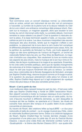 Côté Lune
Tout commence avec un concert classique normal. La violoncelliste
entre en scène, extrait son instrument de son étui noir et commence
à l’accorder. La lumière de la pleine lune et la douce mélodie Au Clair
de la Lune créent une ambiance romantique déjà presque kitsch. Dan-
sant sur la musique, un magicien apparaît, alors que soudain la lune
tombe du ciel et interrompt cette idylle. La comédie débute. Comment
remettre le corps céleste à sa place? C’est la question à résoudre du-
rant la pièce. A la base technicien appelé à l’aide, un nouveau violon-
celliste se joint à la scène. Les deux musiciens interprètent des œuvres
classiques des plus diverses, tandis que le magicien s’affaire à son
problème. Le placement de la lune dans le ciel s’avère fort compliqué
et différentes péripéties inattendues se produisent sans cesse. Ainsi, de
la partition du quintette de Schubert La Truite, une truite apparaît par
magie sur des sons sphériques de l’octavin de Paganini, un archet de
violoncelle flottant dans les airs; sur Pour Elise de Beethoven, le magi-
cien s’entraîne aux claquettes. Non seulement la lune se montre sous
ses aspects les plus divers, mais la musique est à son tour riche en fa-
cettes, liée de façon mystérieuse à la magie et au spectacle. Ensemble,
le trio crée cette comédie poétique, alors que de rapides changements
de costumes et le timbre magique du violoncelle démontre que le clas-
sique ne doit pas toujours forcément être pris au sérieux. La version
pour deux violoncelles de la Sonate Arpeggione de Schubert, arrangée
par Sophie Chaillot-Hegi, résonne toujours comme un fil rouge musical.
A la question du pourquoi précisément cette pièce fut choisie à cet
effet, Sophie Chaillot-Hegi répond qu’il s’agit simplement de «quelque
chose des plus beaux et des plus sensibles jamais écrit.»
Nixart – L’art à partir du rien
«Les meilleures idées naissent lorsqu’on part du rien.» C’est avec cette
idée que Sophie Chaillot-Hegi a fondé en 2009 l’association Nixart.
Son objectif consiste à traiter la musique classique d’une manière in-
novatrice et humoristique afin de l’amener vers un vaste public. Au tra-
vers d’œuvres touchant à différents domaines, au sein desquelles la
musique est liée au théâtre, au spectacle et à l’illusion, les rituels de
concerts fixés doivent être rompus et le public libéré d’une audition
concentrée et silencieuse.
Au travers de Nixart, des créations telles qu’equiLIBRE – un duo pour
violoncelle et balle de contact – ou le voyage musical pour flûte, violon
et violoncelle SudNord prennent forme. Grâce à la créativité tapageuse
de Nixart, Sophie Chaillot-Hegi fut l’année dernière chargée d’une
composition d’une pièce pour le jubilé des 25 ans du Festival Murten
Classics. L’œuvre ainsi créée Kreis der Elemente confère l’unité à la
‹Quadruplicité› – le thème des Murten Classics 2013 – aux quatre élé-
 