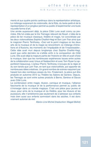 121
o f f e n f ü r n e u e s
K i B K u l t u r i m B e a u l i e u M u r t e n
ments et aux quatre points cardinaux dans la représentation artistique.
Le mélange surprenant du violoncelle, de la flûte, du texte parlé et de la
représentation d’un jongleur permet au public d’expérimenter une toute
nouvelle forme d’art.
Une année auparavant déjà, la pièce Côté Lune avait connu sa pre-
mière. Elle fut créée par le trio Tremagic relevant de Nixart. L’idée de la
pièce de lier musique classique, théâtre et magie, fut concrétisée par
les deux violoncellistes Sophie Chaillot-Hegi et Son Lam Tran ainsi que
le magicien Pierric Tenthorey. «Ceci est le point magique où les deux
arts de la musique et de la magie se rencontrent; ce mélange d’émo-
tions et d’illusions, les moments de l’impalpable et de l’insaisissable».
Cette idée avait muri depuis longtemps chez Sophie Chaillot-Hegi,
avant que cette dernière ne s’attèle enfin à la composition de Côté
Lune. Elle avait déjà la majeure partie de l’histoire en tête et avait choisi
la musique, bien que les nombreuses expériences issues entre autres
de la collaboration avec Ursus et Nadeschkin et avec Tom Ryser lui ap-
portèrent beaucoup. L’acteur Pierric Tenthorey s’occupa de la régie et
du son tandis que Lam Tran, en tant que violoncelliste, put apporter de
nombreuses idées créatives. Un grand nombre de scènes naquirent par
hasard lors des nombreux essais du trio. Finalement, la pièce put être
produite en automne 2012 au Théâtre les Salons de Genève. Depuis,
les Tremagic se sont entre autres produits à Berne, Genève et Davos
avec Côté Lune.
La combinaison entre magie, illusion, comique et musique, l’alliance
fascinante de la musique et de la performance permet au public de
s’immerger dans un monde magique. C’est une pièce pour jeunes et
vieux, pour amis de la musique et du théâtre, pour les rêveurs et les
jouisseurs; elle n’ambitionne pas seulement de s’adresser aux enfants
mais bien aussi aux enfants somnolant dans les adultes. Il est donc
vraiment autorisé de rire!
 Marie-Line Michel (traduction: Magali Bellot)
 