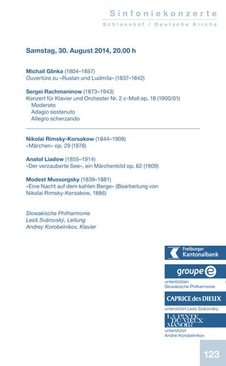 123
S i n f o n i e k o n z e r t e
S c h l o s s h o f / D e u t s c h e K i r c h e
Samstag, 30. August 2014, 20.00 h
Michail Glinka (1804–1857)
Ouvertüre zu «Ruslan und Ludmila» (1837–1842)
Sergei Rachmaninow (1873–1943)
Konzert für Klavier und Orchester Nr. 2 c-Moll op. 18 (1900/01)
Moderato
Adagio sostenuto
Allegro scherzando
Nikolai Rimsky-Korsakow (1844–1908)
«Märchen» op. 29 (1878)
Anatol Liadow (1855–1914)
«Der verzauberte See», ein Märchenbild op. 62 (1909)
Modest Mussorgsky (1839–1881)
«Eine Nacht auf dem kahlen Berge» (Bearbeitung von
Nikolai Rimsky-Korsakow, 1886)
Slowakische Philharmonie
Leoš Svárovský, Leitung
Andrey Korobeïnikov, Klavier
unterstützen d
Slowakische Philharmonie
unterstützt Leos Svárovsky
unterstützt
Andrei Korobeïnikov
 