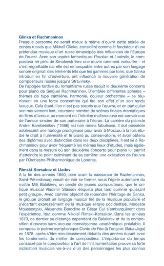 Glinka et Rachmaninov
Presque personne ne serait mieux à même d’ouvrir cette soirée de
contes russes que Mikhaïl Glinka, considéré comme le fondateur d’une
prétendue musique d’art russe émancipée des influences de l’Europe
de l’ouest. Avec son «opéra fantastique» Rouslan et Ludmila, le com-
positeur né près de Smolensk livre une œuvre rarement exécutée – et
c’est regrettable car elle est remarquable entre autres par son langage
sonore original: des éléments tels que les gammes par tons, que Glinka
introduit en fin d’ouverture, ont influencé la nouvelle génération de
compositeurs russes jusqu’à Stravinsky.
De l’apogée tardive du romantisme russe naquit le deuxième concerto
pour piano de Sergueï Rachmaninov. D’emblée différentes sphères –
thèmes de type cantilène, harmonie, couleur orchestrale – se réu-
nissent en une force concentrée qui tire son effet dʼun son rendu
luxueux. Cela étant, l’on n’est pas surpris que l’œuvre, et en particulier
son mouvement lent, couronne nombre de scènes finales dramatiques
de films d’amour, au moment où l’héroïne malheureuse est convaincue
de l’amour sincère de son partenaire à l’écran. La carrière du pianiste
Andrei Korobeinikov (*1986) est non moins fabuleuse. Il dut posséder
adolescent une horloge prodigieuse pour avoir à Moscou à la fois étu-
dié le droit à lʼuniversité et le piano au conservatoire, et avoir obtenu
des diplômes avec distinction dans les deux disciplines. Il est lié à Ra-
chmaninov pour avoir fréquenté les mêmes lieux d’études, mais égale-
ment dans la mesure où son deuxième concerto pour piano lui permit
d’atteindre le point culminant de sa carrière: une exécution de l’œuvre
par l’Orchestre Philharmonique de Londres.
Rimski-Korsakov et Liadov
A la fin des années 1850, bien avant la naissance de Rachmaninov,
Saint-Pétersbourg venait de voir se former, sous l’égide autoritaire du
maître Mili Balakirev, un cercle de jeunes compositeurs, que le cri-
tique musical Vladimir Stassov étiqueta plus tard comme ‹puissant
petit groupe›. Avec comme objectif de reprendre l’héritage de Glinka,
le groupe prônait un langage musical tiré de la musique populaire et
s’écartant expressément de la musique élitaire occidentale. Modeste
Moussorgski, Alexandre Borodine et César Cui s’embarquèrent dans
l’expérience, tout comme Nikolaï Rimski-Korsakov. Dans les années
1870, ce dernier se distança cependant de Balakirev et de la compo-
sition d’œuvres sans aucune connaissance ‹académique› préalable. Il
composa le poème symphonique Conte de Fée (à lʼorigine: Baba Jaga)
en 1878, après s’être minutieusement débattu des années durant avec
les fondements du métier de compositeur. L’importance du temps
consacré par le compositeur à l’art de l’instrumentation prouve sa forte
inclination musicale vis-à-vis d’un des personnages les plus connus
 