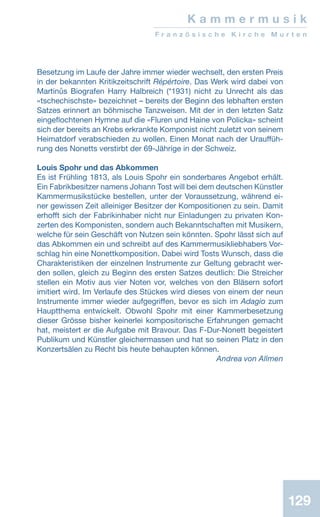 129
K a m m e r m u s i k
F r a n z ö s i s c h e K i r c h e M u r t e n
Besetzung im Laufe der Jahre immer wieder wechselt, den ersten Preis
in der bekannten Kritikzeitschrift Répértoire. Das Werk wird dabei von
Martinůs Biografen Harry Halbreich (*1931) nicht zu Unrecht als das
«tschechischste» bezeichnet – bereits der Beginn des lebhaften ersten
Satzes erinnert an böhmische Tanzweisen. Mit der in den letzten Satz
eingeflochtenen Hymne auf die «Fluren und Haine von Policka» scheint
sich der bereits an Krebs erkrankte Komponist nicht zuletzt von seinem
Heimatdorf verabschieden zu wollen. Einen Monat nach der Urauffüh-
rung des Nonetts verstirbt der 69-Jährige in der Schweiz.
Louis Spohr und das Abkommen
Es ist Frühling 1813, als Louis Spohr ein sonderbares Angebot erhält.
Ein Fabrikbesitzer namens Johann Tost will bei dem deutschen Künstler
Kammermusikstücke bestellen, unter der Voraussetzung, während ei-
ner gewissen Zeit alleiniger Besitzer der Kompositionen zu sein. Damit
erhofft sich der Fabrikinhaber nicht nur Einladungen zu privaten Kon-
zerten des Komponisten, sondern auch Bekanntschaften mit Musikern,
welche für sein Geschäft von Nutzen sein könnten. Spohr lässt sich auf
das Abkommen ein und schreibt auf des Kammermusikliebhabers Vor-
schlag hin eine Nonettkomposition. Dabei wird Tosts Wunsch, dass die
Charakteristiken der einzelnen Instrumente zur Geltung gebracht wer-
den sollen, gleich zu Beginn des ersten Satzes deutlich: Die Streicher
stellen ein Motiv aus vier Noten vor, welches von den Bläsern sofort
imitiert wird. Im Verlaufe des Stückes wird dieses von einem der neun
Instrumente immer wieder aufgegriffen, bevor es sich im Adagio zum
Hauptthema entwickelt. Obwohl Spohr mit einer Kammerbesetzung
dieser Grösse bisher keinerlei kompositorische Erfahrungen gemacht
hat, meistert er die Aufgabe mit Bravour. Das F-Dur-Nonett begeistert
Publikum und Künstler gleichermassen und hat so seinen Platz in den
Konzertsälen zu Recht bis heute behaupten können.
 Andrea von Allmen
 
