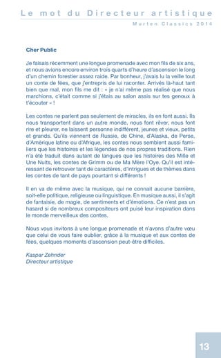 13
L e m o t d u D i r e c t e u r a r t i s t i q u e
M u r t e n C l a s s i c s 2 0 1 4
Cher Public
Je faisais récemment une longue promenade avec mon fils de six ans,
et nous avions encore environ trois quarts d’heure d’ascension le long
d’un chemin forestier assez raide. Par bonheur, j’avais lu la veille tout
un conte de fées, que j’entrepris de lui raconter. Arrivés là-haut tant
bien que mal, mon fils me dit : « je n’ai même pas réalisé que nous
marchions, c’était comme si j’étais au salon assis sur tes genoux à
t’écouter » !
Les contes ne parlent pas seulement de miracles, ils en font aussi. Ils
nous transportent dans un autre monde, nous font rêver, nous font
rire et pleurer, ne laissent personne indifférent, jeunes et vieux, petits
et grands. Qu’ils viennent de Russie, de Chine, d’Alaska, de Perse,
d’Amérique latine ou d’Afrique, les contes nous semblent aussi fami-
liers que les histoires et les légendes de nos propres traditions. Rien
n’a été traduit dans autant de langues que les histoires des Mille et
Une Nuits, les contes de Grimm ou de Ma Mère l’Oye. Qu’il est inté-
ressant de retrouver tant de caractères, d’intrigues et de thèmes dans
les contes de tant de pays pourtant si différents !
Il en va de même avec la musique, qui ne connait aucune barrière,
soit-elle politique, religieuse ou linguistique. En musique aussi, il s’agit
de fantaisie, de magie, de sentiments et d’émotions. Ce n’est pas un
hasard si de nombreux compositeurs ont puisé leur inspiration dans
le monde merveilleux des contes.
Nous vous invitons à une longue promenade et n’avons d’autre vœu
que celui de vous faire oublier, grâce à la musique et aux contes de
fées, quelques moments d’ascension peut-être difficiles.
Kaspar Zehnder
Directeur artistique
 