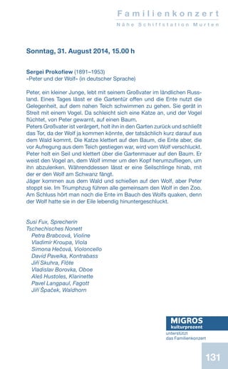 131
F a m i l i e n k o n z e r t
N ä h e S c h i f f s t a t i o n M u r t e n
Sonntag, 31. August 2014, 15.00 h
 
Sergei Prokofiew (1891–1953)
«Peter und der Wolf» (in deutscher Sprache)
 
Peter, ein kleiner Junge, lebt mit seinem Großvater im ländlichen Russ-
land. Eines Tages lässt er die Gartentür offen und die Ente nutzt die
Gelegenheit, auf dem nahen Teich schwimmen zu gehen. Sie gerät in
Streit mit einem Vogel. Da schleicht sich eine Katze an, und der Vogel
flüchtet, von Peter gewarnt, auf einen Baum.
Peters Großvater ist verärgert, holt ihn in den Garten zurück und schließt
das Tor, da der Wolf ja kommen könnte, der tatsächlich kurz darauf aus
dem Wald kommt. Die Katze klettert auf den Baum, die Ente aber, die
vor Aufregung aus dem Teich gestiegen war, wird vom Wolf verschluckt.
Peter holt ein Seil und klettert über die Gartenmauer auf den Baum. Er
weist den Vogel an, dem Wolf immer um den Kopf herumzufliegen, um
ihn abzulenken. Währenddessen lässt er eine Seilschlinge hinab, mit
der er den Wolf am Schwanz fängt.
Jäger kommen aus dem Wald und schießen auf den Wolf, aber Peter
stoppt sie. Im Triumphzug führen alle gemeinsam den Wolf in den Zoo.
Am Schluss hört man noch die Ente im Bauch des Wolfs quaken, denn
der Wolf hatte sie in der Eile lebendig hinuntergeschluckt.
Susi Fux, Sprecherin
Tschechisches Nonett
Petra Brabcová, Violine
Vladimír Kroupa, Viola
Simona Hečová, Violoncello
David Pavelka, Kontrabass
Jiří Skuhra, Flöte
Vladislav Borovka, Oboe
Aleš Hustoles, Klarinette
Pavel Langpaul, Fagott
Jiří Špaček, Waldhorn
unterstützt
das Familienkonzert
 