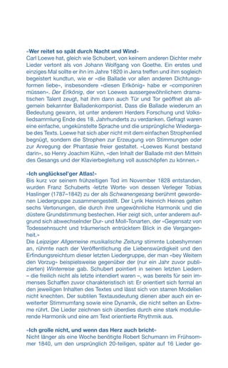 «Wer reitet so spät durch Nacht und Wind»
Carl Loewe hat, gleich wie Schubert, von keinem anderen Dichter mehr
Lieder vertont als von Johann Wolfgang von Goethe. Ein erstes und
einziges Mal sollte er ihn im Jahre 1820 in Jena treffen und ihm sogleich
begeistert kundtun, wie er «die Ballade vor allen anderen Dichtungs-
formen liebe», insbesondere «diesen Erlkönig» habe er «componiren
müssen». Der Erlkönig, der von Loewes aussergewöhnlichem drama-
tischen Talent zeugt, hat ihm dann auch Tür und Tor geöffnet als all-
gemein bekannter Balladenkomponist. Dass die Ballade wiederum an
Bedeutung gewann, ist unter anderem Herders Forschung und Volks-
liedsammlung Ende des 18. Jahrhunderts zu verdanken. Gefragt waren
eine einfache, ungekünstelte Sprache und die ursprüngliche Wiederga-
be des Texts. Loewe hat sich aber nicht mit dem einfachen Strophenlied
begnügt, sondern die Strophen zur Erzeugung von Stimmungen oder
zur Anregung der Phantasie freier gestaltet. «Loewes Kunst bestand
darin», so Henry Joachim Kühn, «den Inhalt der Ballade mit den Mitteln
des Gesangs und der Klavierbegleitung voll ausschöpfen zu können.»
«Ich unglücksel’ger Atlas!»
Bis kurz vor seinem frühzeitigen Tod im November 1828 entstanden,
wurden Franz Schuberts ‹letzte Worte› von dessen Verleger Tobias
Haslinger (1787–1842) zu der als Schwanengesang berühmt geworde-
nen Liedergruppe zusammengestellt. Der Lyrik Heinrich Heines gelten
sechs Vertonungen, die durch ihre ungewöhnliche Harmonik und die
düstere Grundstimmung bestechen. Hier zeigt sich, unter anderem auf-
grund sich abwechselnder Dur- und Moll-Tonarten, der «Gegensatz von
Todessehnsucht und träumerisch entrücktem Blick in die Vergangen-
heit.»
Die Leipziger Allgemeine musikalische Zeitung stimmte Lobeshymnen
an, rühmte nach der Veröffentlichung die Liebenswürdigkeit und den
Erfindungsreichtum dieser letzten Liedergruppe, der man «bey Weitem
den Vorzug» beispielsweise gegenüber der (nur ein Jahr zuvor publi-
zierten) Winterreise gab. Schubert pointiert in seinen letzten Liedern
– die freilich nicht als letzte intendiert waren –, was bereits für sein im-
menses Schaffen zuvor charakteristisch ist: Er orientiert sich formal an
den jeweiligen Inhalten des Textes und lässt sich von starren Modellen
nicht knechten. Der subtilen Textausdeutung dienen aber auch ein er-
weiterter Stimmumfang sowie eine Dynamik, die nicht selten an Extre-
me rührt. Die Lieder zeichnen sich überdies durch eine stark modulie-
rende Harmonik und eine am Text orientierte Rhythmik aus.
«Ich grolle nicht, und wenn das Herz auch bricht»
Nicht länger als eine Woche benötigte Robert Schumann im Frühsom-
mer 1840, um den ursprünglich 20-teiligen, später auf 16 Lieder ge-
 