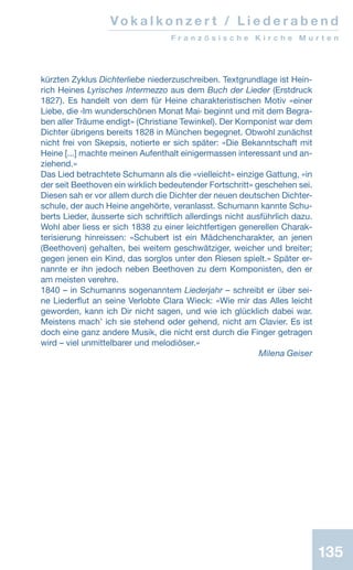 135
kürzten Zyklus Dichterliebe niederzuschreiben. Textgrundlage ist Hein-
rich Heines Lyrisches Intermezzo aus dem Buch der Lieder (Erstdruck
1827). Es handelt von dem für Heine charakteristischen Motiv «einer
Liebe, die ‹Im wunderschönen Monat Mai› beginnt und mit dem Begra-
ben aller Träume endigt» (Christiane Tewinkel). Der Komponist war dem
Dichter übrigens bereits 1828 in München begegnet. Obwohl zunächst
nicht frei von Skepsis, notierte er sich später: «Die Bekanntschaft mit
Heine [...] machte meinen Aufenthalt einigermassen interessant und an-
ziehend.»
Das Lied betrachtete Schumann als die «vielleicht» einzige Gattung, «in
der seit Beethoven ein wirklich bedeutender Fortschritt» geschehen sei.
Diesen sah er vor allem durch die Dichter der neuen deutschen Dichter-
schule, der auch Heine angehörte, veranlasst. Schumann kannte Schu-
berts Lieder, äusserte sich schriftlich allerdings nicht ausführlich dazu.
Wohl aber liess er sich 1838 zu einer leichtfertigen generellen Charak-
terisierung hinreissen: «Schubert ist ein Mädchencharakter, an jenen
(Beethoven) gehalten, bei weitem geschwätziger, weicher und breiter;
gegen jenen ein Kind, das sorglos unter den Riesen spielt.» Später er-
nannte er ihn jedoch neben Beethoven zu dem Komponisten, den er
am meisten verehre.
1840 – in Schumanns sogenanntem Liederjahr – schreibt er über sei-
ne Liederflut an seine Verlobte Clara Wieck: «Wie mir das Alles leicht
geworden, kann ich Dir nicht sagen, und wie ich glücklich dabei war.
Meistens mach’ ich sie stehend oder gehend, nicht am Clavier. Es ist
doch eine ganz andere Musik, die nicht erst durch die Finger getragen
wird – viel unmittelbarer und melodiöser.»
 Milena Geiser
Vo k a l k o n z e r t / L i e d e r a b e n d
F r a n z ö s i s c h e K i r c h e M u r t e n
 