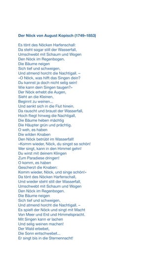 Der Nöck von August Kopisch (1749–1853)
Es tönt des Nöcken Harfenschall:
Da steht sogar still der Wasserfall,
Umschwebt mit Schaum und Wogen
Den Nöck im Regenbogen.
Die Bäume neigen
Sich tief und schweigen,
Und atmend horcht die Nachtigall. –
«O Nöck, was hilft das Singen dein?
Du kannst ja doch nicht selig sein!
Wie kann dein Singen taugen?»
Der Nöck erhebt die Augen,
Sieht an die Kleinen,
Beginnt zu weinen...
Und senkt sich in die Flut hinein.
Da rauscht und braust der Wasserfall,
Hoch fliegt hinweg die Nachtigall,
Die Bäume heben mächtig
Die Häupter grün und prächtig.
O weh, es haben
Die wilden Knaben
Den Nöck betrübt im Wasserfall!
«Komm wieder, Nöck, du singst so schön!
Wer singt, kann in den Himmel gehn!
Du wirst mit deinem Klingen
Zum Paradiese dringen!
O komm, es haben
Gescherzt die Knaben:
Komm wieder, Nöck, und singe schön!»
Da tönt des Nöcken Harfenschall,
Und wieder steht still der Wasserfall,
Umschwebt mit Schaum und Wogen
Den Nöck im Regenbogen.
Die Bäume neigen
Sich tief und schweigen,
Und atmend horcht die Nachtigall. –
Es spielt der Nöck und singt mit Macht
Von Meer und Erd und Himmelspracht.
Mit Singen kann er lachen
Und selig weinen machen!
Der Wald erbebet,
Die Sonn entschwebet...
Er singt bis in die Sternennacht!
 