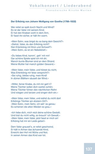 137
Vo k a l k o n z e r t / L i e d e r a b e n d
F r a n z ö s i s c h e K i r c h e M u r t e n
Der Erlkönig von Johann Wolfgang von Goethe (1766–1832)
Wer reitet so spät durch Nacht und Wind?
Es ist der Vater mit seinem Kind;
Er hat den Knaben wohl in dem Arm,
Er fasst ihn sicher, er hält ihn warm.
«Mein Sohn, was birgst du so bang dein Gesicht?»
«Siehst, Vater, du den Erlkönig nicht?
Den Erlenkönig mit Kron und Schweif?»
«Mein Sohn, es ist ein Nebelstreif.»
«Du liebes Kind, kommʼ, gehʼ mit mir!
Gar schöne Spiele spiel ich mit dir;
Manch bunte Blumen sind an dem Strand;
Meine Mutter hat manch gülden Gewand.»
«Mein Vater, mein Vater, und hörest du nicht,
Was Erlenkönig mir leise verspricht?»
«Sei ruhig, bleibe ruhig, mein Kind!
In dürren Blättern säuselt der Wind.»
«Willst, feiner Knabe, du mit mir gehʼn?
Meine Töchter sollen dich warten schön;
Meine Töchter führen den nächtlichen Reihn
Und wiegen und tanzen und singen dich ein.»
«Mein Vater, mein Vater, und siehst du nicht dort
Erlkönigs Töchter am düstern Ort?»
«Mein Sohn, mein Sohn, ich sehʼ es genau:
Es scheinen die alten Weiden so grau.»
«Ich liebe dich, mich reizt deine schöne Gestalt;
Und bist du nicht willig, so brauchʼ ich Gewalt.»
«Mein Vater, mein Vater, jetzt fasst er mich an!
Erlkönig hat mir ein Leids getan!»
Dem Vater grausetʼs, er reitet geschwind,
Er hält in Armen das ächzende Kind,
Erreicht den Hof mit Mühe und Not;
In seinen Armen das Kind war tot.
 