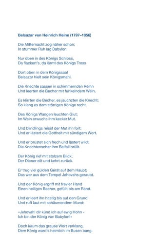 Belsazar von Heinrich Heine (1797–1856)
Die Mitternacht zog näher schon;
In stummer Ruh lag Babylon.
Nur oben in des Königs Schloss,
Da flackert’s, da lärmt des Königs Tross
Dort oben in dem Königssaal
Belsazar hielt sein Königsmahl.
Die Knechte sassen in schimmernden Reihn
Und leerten die Becher mit funkelndem Wein.
Es klirrten die Becher, es jauchzten die Knecht;
So klang es dem störrigen Könige recht.
Des Königs Wangen leuchten Glut;
Im Wein erwuchs ihm kecker Mut.
Und blindlings reisst der Mut ihn fort;
Und er lästert die Gottheit mit sündigem Wort.
Und er brüstet sich frech und lästert wild;
Die Knechtenschar ihm Beifall brüllt.
Der König rief mit stolzem Blick;
Der Diener eilt und kehrt zurück.
Er trug viel gülden Gerät auf dem Haupt;
Das war aus dem Tempel Jehovahs geraubt.
Und der König ergriff mit frevler Hand
Einen heiligen Becher, gefüllt bis am Rand.
Und er leert ihn hastig bis auf den Grund
Und ruft laut mit schäumendem Mund:
«Jehovah! dir künd ich auf ewig Hohn -
Ich bin der König von Babylon!»
Doch kaum das grause Wort verklang,
Dem König ward’s heimlich im Busen bang.
 