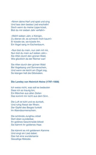 «Nimm deine Harf und spiel und sing
Und lass dein bestes Lied erschalln!
Doch wenn du meine Lippe küsst,
Bist du mir sieben Jahr verfalln!»
«Wohl! sieben Jahr, o Königin,
Zu dienen dir, es schreckt mich kaum!»
Er küsste sie, sie küsste ihn,
Ein Vogel sang im Eschenbaum.
«Nun bist du mein, nun zieh mit mir,
Nun bist du mein auf sieben Jahr.»
Sie ritten durch den grünen Wald,
Wie glücklich da der Reimer war!
Sie ritten durch den grünen Wald
Bei Vogelsang und Sonnenschein,
Und wenn sie leicht am Zügel zog,
So klangen hell die Glöckelein.
Die Loreley von Heinrich Heine (1797–1856)
Ich weiss nicht, was soll es bedeuten
Dass ich so traurig bin;
Ein Märchen aus alten Zeiten
Das kommt mir nicht aus dem Sinn.
Die Luft ist kühl und es dunkelt,
Und ruhig fliesst der Rhein;
Der Gipfel des Berges funkelt
Im Abendsonnenschein.
Die schönste Jungfrau sitzet
Dort oben wunderbar,
Ihr goldnes Geschmeide blitzet
Sie kämmt ihr goldenes Haar.
Sie kämmt es mit goldenem Kamme
Und singt ein Lied dabei;
Das hat eine wundersame
Gewaltige Melodei.
 