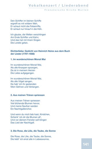 141
Den Schiffer im kleinen Schiffe
ergreift es mit wildem Weh,
Er schaut nicht die Felsenriffe,
Er schaut nur hinauf in die Höh.
Ich glaube, die Wellen verschlingen
Am Ende Schiffer und Kahn;
Und das hat mit ihrem Singen
Die Lorelei getan.
Dichterliebe: Gedicht von Heinrich Heine aus dem Buch
der Lieder (1797–1856)
1. Im wunderschönen Monat Mai
Im wunderschönen Monat Mai,
Als alle Knospen sprangen,
Da ist in meinem Herzen
Die Liebe aufgegangen.
Im wunderschönen Monat Mai,
Als alle Vögel sangen,
Da habʼ ich ihr gestanden
Mein Sehnen und Verlangen.
2. Aus meinen Tränen spriessen
Aus meinen Tränen spriessen
Viel blühende Blumen hervor,
Und meine Seufzer werden
Ein Nachtigallenchor.
Und wenn du mich lieb hast, Kindchen,
Schenkʼ ich dir die Blumen allʼ,
Und vor deinem Fenster soll klingen
Das Lied der Nachtigall.
3. Die Rose, die Lilie, die Taube, die Sonne
Die Rose, die Lilie, die Taube, die Sonne,
Die liebtʼ ich einst alle in Liebeswonne.
Vo k a l k o n z e r t / L i e d e r a b e n d
F r a n z ö s i s c h e K i r c h e M u r t e n
 