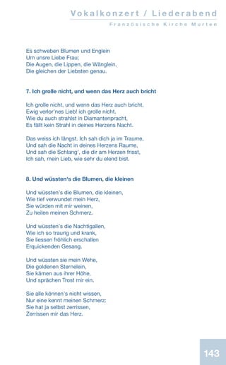 143
Vo k a l k o n z e r t / L i e d e r a b e n d
F r a n z ö s i s c h e K i r c h e M u r t e n
Es schweben Blumen und Englein
Um unsre Liebe Frau;
Die Augen, die Lippen, die Wänglein,
Die gleichen der Liebsten genau.
7. Ich grolle nicht, und wenn das Herz auch bricht
Ich grolle nicht, und wenn das Herz auch bricht,
Ewig verlorʼnes Lieb! ich grolle nicht.
Wie du auch strahlst in Diamantenpracht,
Es fällt kein Strahl in deines Herzens Nacht.
Das weiss ich längst. Ich sah dich ja im Traume,
Und sah die Nacht in deines Herzens Raume,
Und sah die Schlangʼ, die dir am Herzen frisst,
Ich sah, mein Lieb, wie sehr du elend bist.
8. Und wüssten's die Blumen, die kleinen
Und wüsstenʼs die Blumen, die kleinen,
Wie tief verwundet mein Herz,
Sie würden mit mir weinen,
Zu heilen meinen Schmerz.
Und wüsstenʼs die Nachtigallen,
Wie ich so traurig und krank,
Sie liessen fröhlich erschallen
Erquickenden Gesang.
Und wüssten sie mein Wehe,
Die goldenen Sternelein,
Sie kämen aus ihrer Höhe,
Und sprächen Trost mir ein.
Sie alle könnenʼs nicht wissen,
Nur eine kennt meinen Schmerz:
Sie hat ja selbst zerrissen,
Zerrissen mir das Herz.
 