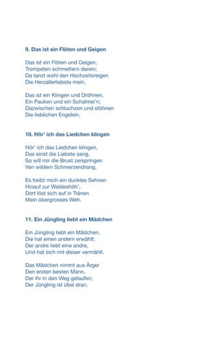 9. Das ist ein Flöten und Geigen
Das ist ein Flöten und Geigen,
Trompeten schmettern darein;
Da tanzt wohl den Hochzeitsreigen
Die Herzallerliebste mein.
Das ist ein Klingen und Dröhnen,
Ein Pauken und ein Schalmeiʼn;
Dazwischen schluchzen und stöhnen
Die lieblichen Engelein.
10. Hör' ich das Liedchen klingen
Hörʼ ich das Liedchen klingen,
Das einst die Liebste sang,
So will mir die Brust zerspringen
Von wildem Schmerzendrang.
Es treibt mich ein dunkles Sehnen
Hinauf zur Waldeshöhʼ,
Dort löst sich auf in Tränen
Mein übergrosses Weh.
11. Ein Jüngling liebt ein Mädchen
Ein Jüngling liebt ein Mädchen,
Die hat einen andern erwählt;
Der andre liebt eine andre,
Und hat sich mit dieser vermählt.
Das Mädchen nimmt aus Ärger
Den ersten besten Mann,
Der ihr in den Weg gelaufen;
Der Jüngling ist übel dran.
 