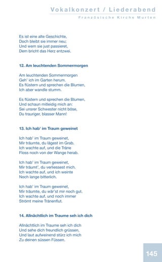 Es ist eine alte Geschichte,
Doch bleibt sie immer neu;
Und wem sie just passieret,
Dem bricht das Herz entzwei.
12. Am leuchtenden Sommermorgen
Am leuchtenden Sommermorgen
Gehʼ ich im Garten herum.
Es flüstern und sprechen die Blumen,
Ich aber wandle stumm.
Es flüstern und sprechen die Blumen,
Und schaun mitleidig mich an:
Sei unsrer Schwester nicht böse,
Du trauriger, blasser Mann!
13. Ich hab' im Traum geweinet
Ich habʼ im Traum geweinet,
Mir träumte, du lägest im Grab.
Ich wachte auf, und die Träne
Floss noch von der Wange herab.
Ich habʼ im Traum geweinet,
Mir träumtʼ, du verliessest mich.
Ich wachte auf, und ich weinte
Noch lange bitterlich.
Ich habʼ im Traum geweinet,
Mir träumte, du wärʼst mir noch gut.
Ich wachte auf, und noch immer
Strömt meine Tränenflut.
14. Allnächtlich im Traume seh ich dich
Allnächtlich im Traume seh ich dich
Und sehe dich freundlich grüssen,
Und laut aufweinend stürz ich mich
Zu deinen süssen Füssen.
Vo k a l k o n z e r t / L i e d e r a b e n d
F r a n z ö s i s c h e K i r c h e M u r t e n
145
 
