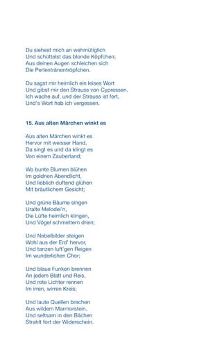 Du siehest mich an wehmütiglich
Und schüttelst das blonde Köpfchen;
Aus deinen Augen schleichen sich
Die Perlentränentröpfchen.
Du sagst mir heimlich ein leises Wort
Und gibst mir den Strauss von Cypressen.
Ich wache auf, und der Strauss ist fort,
Undʼs Wort hab ich vergessen.
15. Aus alten Märchen winkt es
Aus alten Märchen winkt es
Hervor mit weisser Hand,
Da singt es und da klingt es
Von einem Zauberland;
Wo bunte Blumen blühen
Im goldnen Abendlicht,
Und lieblich duftend glühen
Mit bräutlichem Gesicht;
Und grüne Bäume singen
Uralte Melodeiʼn,
Die Lüfte heimlich klingen,
Und Vögel schmettern drein;
Und Nebelbilder steigen
Wohl aus der Erdʼ hervor,
Und tanzen luftʼgen Reigen
Im wunderlichen Chor;
Und blaue Funken brennen
An jedem Blatt und Reis,
Und rote Lichter rennen
Im irren, wirren Kreis;
Und laute Quellen brechen
Aus wildem Marmorstein.
Und seltsam in den Bächen
Strahlt fort der Widerschein.
 