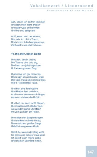 Vo k a l k o n z e r t / L i e d e r a b e n d
F r a n z ö s i s c h e K i r c h e M u r t e n
147
Ach, könntʼ ich dorthin kommen
Und dort mein Herz erfreun
Und aller Qual entnommen
Und frei und selig sein!
Ach! jenes Land der Wonne,
Das sehʼ ich oft im Traum;
Doch kommt die Morgensonne,
Zerfliesstʼs wie eitel Schaum.
16. Die alten, bösen Lieder
Die alten, bösen Lieder,
Die Träume bösʼ und arg,
Die lasst uns jetzt begraben,
Holt einen grossen Sarg.
Hinein legʼ ich gar manches,
Doch sagʼ ich noch nicht, was;
Der Sarg muss sein noch größer,
Wieʼs Heidelberger Fass.
Und holt eine Totenbahre
Und Bretter fest und dick;
Auch muss sie sein noch länger,
Als wie zu Mainz die Brückʼ.
Und holt mir auch zwölf Riesen,
Die müssen noch stärker sein
Als wie der starke Christoph
Im Dom zu Köln am Rhein.
Die sollen den Sarg forttragen,
Und senken ins Meer hinab;
Denn solchem großen Sarge
Gebührt ein grosses Grab.
Wisst ihr, warum der Sarg wohl
So gross und schwer mag sein?
Ich senktʼ auch meine Liebe
Und meinen Schmerz hinein.
 