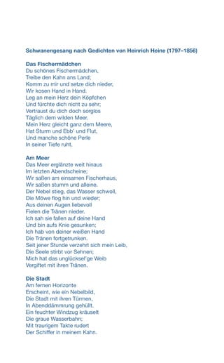 Schwanengesang nach Gedichten von Heinrich Heine (1797–1856)
Das Fischermädchen
Du schönes Fischermädchen,
Treibe den Kahn ans Land;
Komm zu mir und setze dich nieder,
Wir kosen Hand in Hand.
Leg an mein Herz dein Köpfchen
Und fürchte dich nicht zu sehr;
Vertraust du dich doch sorglos
Täglich dem wilden Meer.
Mein Herz gleicht ganz dem Meere,
Hat Sturm und Ebbʼ und Flut,
Und manche schöne Perle
In seiner Tiefe ruht.
Am Meer
Das Meer erglänzte weit hinaus
Im letzten Abendscheine;
Wir saßen am einsamen Fischerhaus,
Wir saßen stumm und alleine.
Der Nebel stieg, das Wasser schwoll,
Die Möwe flog hin und wieder;
Aus deinen Augen liebevoll
Fielen die Tränen nieder.
Ich sah sie fallen auf deine Hand
Und bin aufs Knie gesunken;
Ich hab von deiner weißen Hand
Die Tränen fortgetrunken.
Seit jener Stunde verzehrt sich mein Leib,
Die Seele stirbt vor Sehnen;
Mich hat das unglückselʼge Weib
Vergiftet mit ihren Tränen.
Die Stadt
Am fernen Horizonte
Erscheint, wie ein Nebelbild,
Die Stadt mit ihren Türmen,
In Abenddämmrung gehüllt.
Ein feuchter Windzug kräuselt
Die graue Wasserbahn;
Mit traurigem Takte rudert
Der Schiffer in meinem Kahn.
 