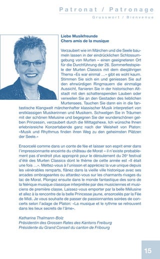 15
Liebe Musikfreunde
Chers amis de la musique
Verzaubert wie im Märchen und die Seele bau-
meln lassen in der eindrücklichen Schlossum-
gebung von Murten – einen geeigneteren Ort
für die Durchführung der 26. Sommerfestspie-
le der Murten Classics mit dem diesjährigen
Thema «Es war einmal …» gibt es wohl kaum.
Stimmen Sie sich ein und geniessen Sie auf
den ehrwürdigen Ringmauern die einmalige
Aussicht, flanieren Sie in der historischen Alt-
stadt mit den schattenspenden Lauben oder
verweilen Sie an den Gestaden des lieblichen
Murtensees. Tauchen Sie dann ein in die fan-
tastische Klangwelt märchenhafter klassischer Musik interpretiert von
erstklassigen Musikerinnen und Musikern. Schwelgen Sie in Träumen
mit der schönen Melusine und begegnen Sie der wunderschönen gel-
ben Prinzessin, verzaubert durch die Mittagshexe. Ich wünsche Ihnen
erlebnisreiche Konzertabende ganz nach der Weisheit von Platon:
«Musik und Rhythmus finden ihren Weg zu den geheimsten Plätzen
der Seele.»
Ensorcelé comme dans un conte de fée et laisser son esprit errer dans
l’impressionnante enceinte du château de Morat – il n’existe probable-
ment pas d’endroit plus approprié pour le déroulement du 26e
festival
d’été des Murten Classics dont le thème de cette année est «Il était
une fois …». Mettez-vous à l’unisson et appréciez la vue unique depuis
les vénérables remparts, flânez dans la vieille ville historique avec ses
arcades ombrageantes ou attardez-vous sur les charmants rivages du
lac de Morat. Plongez ensuite dans le monde fantastique des sons de
la féérique musique classique interprétée par des musiciennes et musi-
ciens de première classe. Laissez-vous emporter par la belle Mélusine
et allez à la rencontre de la belle Princesse jaune, ensorcelés par la Fée
de Midi. Je vous souhaite de passer de passionnantes soirées de con-
certs selon l’adage de Platon: «La musique et le rythme se retrouvent
dans les lieux secrets de l’âme».
Katharina Thalmann-Bolz
Präsidentin des Grossen Rates des Kantons Freiburg
Présidente du Grand Conseil du canton de Fribourg
P a t r o n a t / P a t r o n a g e
G r u s s w o r t / B i e n v e n u e
 