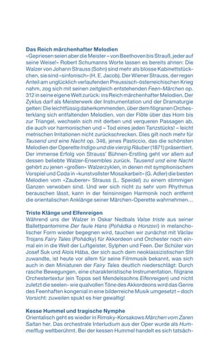 Das Reich märchenhafter Melodien
«GepriesenseienaberdieMeister–vonBeethovenbisStrauß,jederauf
seine Weise!» Robert Schumanns Worte lassen es bereits ahnen: Die
Walzer von Johann Strauss (Sohn) sind mehr als blosse Kabinettstück-
chen, sie sind «sinfonisch» (H. E. Jacob). Der Wiener Strauss, der regen
Anteil am unglücklich verlaufenden Preussisch-österreichischen Krieg
nahm, zog sich mit seinen zeitgleich entstehenden Feen-Märchen op.
312 in seine eigene Welt zurück: ins Reich märchenhafter Melodien. Der
Zyklus darf als Meisterwerk der Instrumentation und der Dramaturgie
gelten: Die leichtfüssig daherkommenden, über dem filigranen Orches-
terklang sich entfaltenden Melodien, von der Flöte über das Horn bis
zur Triangel, wechseln sich mit derben und verqueren Passagen ab,
die auch vor harmonischen und – Tod eines jeden Tanzstücks! – leicht
metrischen Irritationen nicht zurückschrecken. Dies gilt noch mehr für
Tausend und eine Nacht op. 346, jenes Pasticcio, das die schönsten
Melodien der Operette Indigo und die vierzig Räuber (1871) präsentiert.
Der immense Erfolg von Strauss’ Bühnen-Erstling geht vor allem auf
dessen beliebte Walzer-Ensembles zurück. Tausend und eine Nacht
gehört zu jenen «großen» Walzerzyklen, in denen mit symphonischem
Vorspiel und Coda in «kunstvollster Mosaikarbeit» (G. Adler) die besten
Melodien vom «Zauberer» Strauss (L. Speidel) zu einem stimmigen
Ganzen verwoben sind. Und wer sich nicht zu sehr vom Rhythmus
berauschen lässt, kann in der feinsinnigen Harmonik noch entfernt
die orientalischen Anklänge seiner Märchen-Operette wahrnehmen…
Triste Klänge und Elfenreigen
Während uns der Walzer in Oskar Nedbals Valse triste aus seiner
Ballettpantomime Der faule Hans (Pohádka o Honzovi) in melancho-
lischer Form wieder begegnen wird, tauchen wir zunächst mit Václav
Trojans Fairy Tales (Pohádky) für Akkordeon und Orchester noch ein-
mal ein in die Welt der Luftgeister, Sylphen und Feen. Der Schüler von
Josef Suk und Alois Hába, der sich auch dem neoklassizistischen Stil
zuwandte, ist heute vor allem für seine Filmmusik bekannt, was sich
auch in den Miniaturen der Fairy Tales deutlich niederschlägt: Durch
rasche Bewegungen, eine charakteristische Instrumentation, filigrane
Orchestertextur (ein Topos seit Mendelssohns Elfenreigen) und nicht
zuletzt die seelen- wie qualvollen Töne des Akkordeons wird das Genre
des Feenhaften kongenial in eine bilderreiche Musik umgesetzt – doch
Vorsicht: zuweilen spukt es hier gewaltig!
Kesse Hummel und tragische Nymphe
Orientalisch geht es wieder in Rimsky-Korsakows Märchen vom Zaren
Saltan her. Das orchestrale Interludium aus der Oper wurde als Hum-
melflug weltberühmt. Bei der kessen Hummel handelt es sich tatsäch-
 
