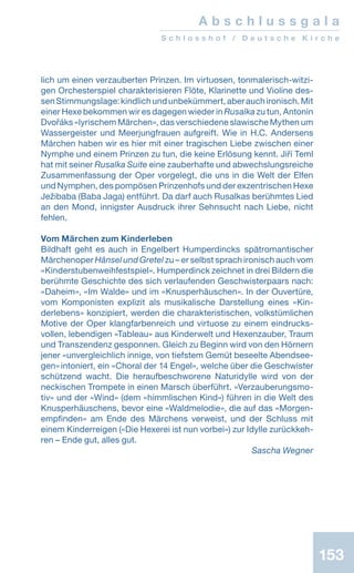 A b s c h l u s s g a l a
S c h l o s s h o f / D e u t s c h e K i r c h e
153
lich um einen verzauberten Prinzen. Im virtuosen, tonmalerisch-witzi-
gen Orchesterspiel charakterisieren Flöte, Klarinette und Violine des-
senStimmungslage:kindlichundunbekümmert,aberauchironisch.Mit
einer Hexe bekommen wir es dagegen wieder in Rusalka zu tun, Antonín
Dvořáks «lyrischem Märchen», das verschiedene slawische Mythen um
Wassergeister und Meerjungfrauen aufgreift. Wie in H.C. Andersens
Märchen haben wir es hier mit einer tragischen Liebe zwischen einer
Nymphe und einem Prinzen zu tun, die keine Erlösung kennt. Jiří Teml
hat mit seiner Rusalka Suite eine zauberhafte und abwechslungsreiche
Zusammenfassung der Oper vorgelegt, die uns in die Welt der Elfen
und Nymphen, des pompösen Prinzenhofs und der exzentrischen Hexe
Ježibaba (Baba Jaga) entführt. Da darf auch Rusalkas berühmtes Lied
an den Mond, innigster Ausdruck ihrer Sehnsucht nach Liebe, nicht
fehlen.
Vom Märchen zum Kinderleben
Bildhaft geht es auch in Engelbert Humperdincks spätromantischer
Märchenoper Hänsel und Gretel zu – er selbst sprach ironisch auch vom
«Kinderstubenweihfestspiel». Humperdinck zeichnet in drei Bildern die
berühmte Geschichte des sich verlaufenden Geschwisterpaars nach:
«Daheim», «Im Walde» und im «Knusperhäuschen». In der Ouvertüre,
vom Komponisten explizit als musikalische Darstellung eines «Kin-
derlebens» konzipiert, werden die charakteristischen, volkstümlichen
Motive der Oper klangfarbenreich und virtuose zu einem eindrucks-
vollen, lebendigen «Tableau» aus Kinderwelt und Hexenzauber, Traum
und Transzendenz gesponnen. Gleich zu Beginn wird von den Hörnern
jener «unvergleichlich innige, von tiefstem Gemüt beseelte Abendsee-
gen»intoniert, ein «Choral der 14 Engel», welche über die Geschwister
schützend wacht. Die heraufbeschworene Naturidylle wird von der
neckischen Trompete in einen Marsch überführt. «Verzauberungsmo-
tiv» und der «Wind» (dem «himmlischen Kind») führen in die Welt des
Knusperhäuschens, bevor eine «Waldmelodie», die auf das «Morgen­
empfinden» am Ende des Märchens verweist, und der Schluss mit
einem Kinderreigen («Die Hexerei ist nun vorbei») zur Idylle zurückkeh-
ren – Ende gut, alles gut.
 Sascha Wegner
 