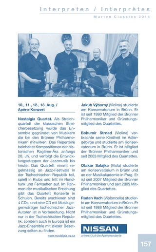 157157
I n t e r p r e t e n / I n t e r p r è t e s
M u r t e n C l a s s i c s 2 0 1 4
10., 11., 12., 13. Aug. /
Apéro-Konzert
Nostalgia Quartet. Als Streich-
quartett der klassischen Strei­
cher­­­besetzung wur­de das En-
semble gegründet von Musikern
die bei den Brünner Philharmo-
nikern mitwirken. Das Repertoire
beinhaltet Kompositionen der his­-
torischen Ragtime-Ära anfangs
20. Jh. und verfolgt die Ent­wick­
lungsetappen der Jazzmusik bis
heute. Das Quartett nimmt re-
gelmässig an Jazz-Festivals in
der Tschechischen Republik teil,
spielt in Klubs und tritt im Rund-
funk und Fernsehen auf. Im Rah-
men der musikalischen Erziehung
gibt das Quartett Konzerte in
Schulen. Bereits erschienen sind
4 CDs, und eine CD mit Musik ge-
genwärtiger tschechischer Jazz-­
Autoren ist in Vorbereitung. Nicht
nur in der Tschechischen Repub-
lik, sondern auch in Europa ist ein
Jazz-Ensemble mit dieser Beset-
zung selten zu finden.
 www.nostalgia.wz.cz
Jakub Výborný (Violine) studierte
am Konservatorium in Brünn. Er
ist seit 1990 Mitglied der Brünner
Philharmoniker und Gründungs-
mitglied des Quartettes.
Bohumír Strnad (Violine) ver-
brachte seine Kindheit im Adler-
gebirge und studierte am Konser-
vatorium in Brünn. Er ist Mitglied
der Brünner Philharmoniker und
seit 2003 Mitglied des Quartettes.
Otakar Salajka (Viola) studierte
am Konservatorium in Brünn und
an der Musikakademie in Prag. Er
ist seit 2007 Mitglied der Brünner
Philharmoniker und seit 2009 Mit-
glied des Quartettes.
Radan Vach (Violoncello) studier­
te am Konservatorium in Brünn. Er
ist seit 1988 Mitglied der Brünner
Philharmoniker und Grün­dungs-
­mitglied des Quartettes.
unterstützt die Apérokonzerte
 