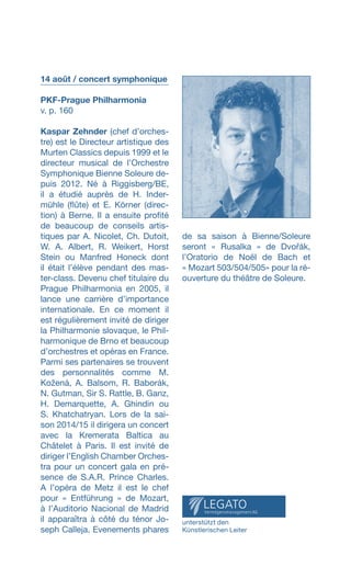14 août / concert symphonique
PKF-Prague Philharmonia
v. p. 160
Kaspar Zehnder (chef d’orches­-
tre) est le Directeur artistique des
Murten Classics depuis 1999 et le
directeur musical de l’Orchestre
Symphonique Bienne Soleure de­-
puis 2012. Né à Riggisberg/BE,
il a étudié auprès de H. Inder-
mühle (flûte) et E. Körner (direc-
tion) à Berne. Il a ensuite profité
de beaucoup de conseils artis-
tiques par A. Nicolet, Ch. Dutoit,
W. A. Albert, R. Weikert, Horst
Stein ou Manfred Honeck dont
il était l’élève pendant des mas-
ter-class. Devenu chef titulaire du
Prague Philharmonia en 2005, il
lance une carrière d’importance
internationale. En ce moment il
est régulièrement invité de diriger
la Philharmonie slovaque, le Phil-
harmonique de Brno et beaucoup
d’orchestres et opéras en France.
Parmi ses partenaires se trouvent
des personnalités comme M.
Kožená, A. Balsom, R. Baborák,
N. Gutman, Sir S. Rattle, B. Ganz,
H. Demarquette, A. Ghindin ou
S. Khatchatryan. Lors de la sai-
son 2014/15 il dirigera un concert
avec la Kremerata Baltica au
Châtelet à Paris. Il est invité de
diriger l’English Chamber Orches-
tra pour un concert gala en pré-
sence de S.A.R. Prince Charles.
A l’opéra de Metz il est le chef
pour « Entführung » de Mozart,
à l’Auditorio Nacional de Madrid
il apparaîtra à côté du ténor Jo-
seph Calleja. Evenements phares
de sa saison à Bienne/Soleure
seront «  Rusalka  » de Dvořák,
l’Oratorio de Noël de Bach et
« Mozart 503/504/505» pour la ré-
ouverture du théâtre de Soleure.
unterstützt den
Künstlerischen Leiter
 