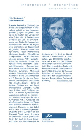 161161
I n t e r p r e t e n / I n t e r p r è t e s
M u r t e n C l a s s i c s 2 0 1 4
15., 16. August /
Sinfoniekonzert
Lukasz Borowicz (Dirigent) ge-
boren und aufgewachsen in War-
schau, gehört zu den herausra-
genden jungen Dirigenten und
ist in der letzten Zeit verstärkt in
den Fokus der Aufmerksamkeit
ge­treten. Seit 2007 ist er Chefdi-
rigent des Radio-Sinfonieorches-
ters War­­schau. Er wird bei folgen-
den Orchestern als Gastdirigent
eingeladen: Konzerthausorches-
ter Berlin, Royal Philharmonic
Orchestra London, Düsseldorfer
Symphoniker, MDR-Sinfonieor­
ches­ter Leipzig, NDR-Radiophil­
harmonie Hannover, Prager Sin­-
foniker (FOK), Russische Na­tio-
­­nal­philharmonie, Symphonieor-
chester der Volksoper Wien, BBC
Scottish Symphony Orchestra
und die Warschauer Nationalphil-
harmonie. Seine Zusammearbeit
mit P. Beczala für die vom Deut-
schen Grammophon produzierte
CD «Heartʼs delight – Songs of
Richard Tauber» mit dem Royal
Philharmonic Orchestra wurde
von Kritikern und Publikum ge-
lobt. Zu seinen symphonischen
Aufnahmen gehören die komplet-
ten Violinkonzerte von Bacewicz
für Candos mit J. Kurkowicz und
die Gesamteinspielung des Werks
des polnisch-britischen Kompo-
nisten A. Panufnik für das Label
CPO. 1977 in Warschau geboren,
studierte er bei B. Madey an der
Fryderyk Chopin Music Academy
in Warschau. Später promovier-
te er dort auch im Fach Dirigie-
ren bei A. Wit. 2005/2006 war er
Assistent von K. Kord am Grand
Theatre – Nationaloper in War-
schau. Von 2002-2005 assistier-
te er bei A. Wit und der Warsaw
Philharmonic und von 2000-2001
bei I. Fischer und dem Budapest
Festival Orchestra. 2006 wurde er
zum 1. Gastdirigenten der Poznan
Philharmonic ernannt. Er errang
Preise bei den Dirigierwettbewer-
ben von Trento, Athen, Porto und
Bamberg.  www.camimusic.com
unterstützt
Łukasz Borowicz
 