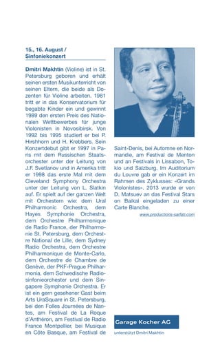 15., 16. August /
Sinfonie­konzert
Dmitri Makhtin (Violine) ist in St.
Petersburg geboren und erhält
seinen ersten Musikunterricht von
seinen Eltern, die beide als Do-
zenten für Violine arbeiten. 1981
tritt er in das Konservatorium für
begabte Kinder ein und gewinnt
1989 den ersten Preis des Natio­
nalen Wettbewerbes für junge
Violonisten in Novosibirsk. Von
1992 bis 1995 studiert er bei P.
Hirshhorn und H. Krebbers. Sein
Konzertdebut gibt er 1997 in Pa-
ris mit dem Russischen Staats-
orchester unter der Leitung von
J.F. Svetlanov und in Amerika tritt
er 1998 das erste Mal mit dem
Cleveland Symphony Orchestra
unter der Leitung von L. Slatkin
auf. Er spielt auf der ganzen Welt
mit Orchestern wie: dem Ural
Philharmonic Orchestra, dem
Hayes Symphonie Orchestra,
dem Orchestre Philharmonique
de Radio France, der Philharmo-
nie St. Petersburg, dem Orchest-
re National de Lille, dem Sydney
Radio Orchestra, dem Orchestre
Philharmonique de Monte-Carlo,
dem Orchestre de Chambre de
Genève, der PKF-Prague Philhar-
monia, dem Schwedische Radio-
sinfonieorchester und dem Sin-
gapore Symphonie Orchestra. Er
ist ein gern gesehener Gast beim
Arts UraSquare in St. Petersburg,
bei den Folles Journées de Nan-
tes, am Festival de La Roque
d’Anthéron, am Festival de Radio
France Montpellier, bei Musique
en Côte Basque, am Festival de
Saint-Denis, bei Automne en Nor-
mandie, am Festival de Menton
und an Festivals in Lissabon, To-
kio und Salzburg. Im Auditorium
du Louvre gab er ein Konzert im
Rahmen des Zyklusses: «Grands
Vio­lonistes». 2013 wurde er von
D. Matsuev an das Festival Stars
on Baikal eingeladen zu einer
Carte Blanche.
 www.productions-sarfati.com
unterstützt Dmitri Makhtin
 