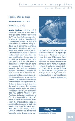 163163
I n t e r p r e t e n / I n t e r p r è t e s
M u r t e n C l a s s i c s 2 0 1 4
16 août / offen für neues
Viviane Chassot v. p. 166
Gil Pidoux v. p. 159
Martin Mallaun (cithare), né à
Kitzbühel, a étudié d’une part la
musique dans la classe de cithare
du Tiroler Landeskonservatorium
et d’autre part la botanique à
l’Université d’Innsbruck. Il exerce
aujourd’hui une activité indépen-
dante où il parvient à combiner
musique et botanique, en ensei-
gnant par ailleurs la musique au
Tiroler Musikschulwerk. Il compte
certainement parmi les artistes les
plus créatifs dans le domaine de
la musique expérimentale dans
son pays : que ce soit dans le
domaine de l’improvisation, dans
la musique électronique, le luth
baroque, la musique populaire
alpine ou les développements les
plus récents de la Nouvelle mu-
sique, partout ce cithariste aux ta-
lents multiples sait renouveler les
formes d’expression et les styles
en réinventant les approches es-
thétiques des sons qu’il peut tirer
de son instrument. Son premier
enregistrement comme soliste,
«zwischen steinen», en 2005 avait
déjà valu à Martin Mallaun le prix
Pasticcio de la radio autrichienne
Ö1. Il a bénéficié en 2012/13
d’une bourse du Ministère autri-
chien des affaires étrangères pour
se perfectionner dans le cadre du
programme NASOM (New Aus-
trian Sound of Music). Martin
Mallaun a été invité à donner des
concerts dans divers pays, no-
tamment en France, en Tchéquie
et même au Japon – et a participé
aussi à des festivals internatio-
naux tels que Edinburgh Inter-
national Festival et Münchener
Biennale, ou encore Klangspuren
dans son pays. Dans un tout autre
registre, il collabore depuis 2001
au projet de recherche GLORIA
sur les effets du changement cli-
matique dans les systèmes éco-
logiques alpins et leur végétation.
 www.martinmallaun.com
unterstützt offen für neues
 