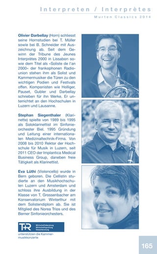 165165
I n t e r p r e t e n / I n t e r p r è t e s
M u r t e n C l a s s i c s 2 0 1 4
Olivier Darbellay (Horn) schliesst
seine Hornstudien bei T. Müller
sowie bei B. Schneider mit Aus-
zeichnung ab. Seit dem Ge-
winn der Tribune des Jeunes
Interprètes 2000 in Lissabon so-
wie dem Titel als «Soliste de lʼan
2000» der frankophonen Radio-
union stehen ihm als Solist und
Kammermusiker die Türen zu den
wichtigen Podien und Festivals
offen. Komponisten wie Holliger,
Pauset, Gubler und Darbellay
schrieben für ihn Werke. Er un-
terrichtet an den Hochschulen in
Luzern und Lausanne.
Stephan Siegenthaler (Klari-
nette) spielte von 1989 bis 1995
als Soloklarinettist im Sinfonie-
orchester Biel. 1995 Gründung
und Leitung einer internationa-
len Medizinaltechnik-Firma. Von
2008 bis 2010 Rektor der Hoch-
schule für Musik in Luzern, seit
2011 CEO der Implantica Medical
Business Group, daneben freie
Tätigkeit als Klarinettist.
Eva Lüthi (Violoncello) wurde in
Bern geboren. Die Cellistin stu-
dierte an den Musikhochschu-
len Luzern und Amsterdam und
schloss ihre Ausbildung in der
Klasse von T. Grossenbacher am
Konservatorium Winterthur mit
dem Solistendiplom ab. Sie ist
Mitglied des Norea Trios und des
Berner Sinfonieorchesters.
unterstützen die Kammer-
musikkonzerte
 
