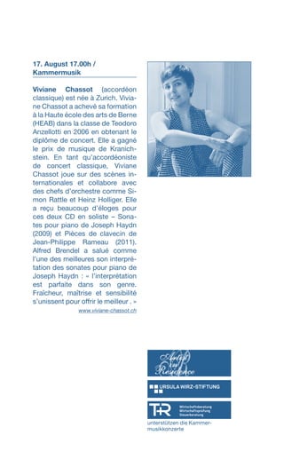 17. August 17.00h /
Kammermusik
Viviane Chassot (accordéon
classique) est née à Zurich. Vivia-
ne Chassot a achevé sa formation
à la Haute école des arts de Berne
(HEAB) dans la classe de Teodoro
Anzellotti en 2006 en obtenant le
diplôme de concert. Elle a gagné
le prix de musique de Kranich-
stein. En tant qu’accordéoniste
de concert classique, Viviane
Chassot joue sur des scènes in-
ternationales et collabore avec
des chefs d’orchestre comme Si-
mon Rattle et Heinz Holliger. Elle
a reçu beaucoup d’éloges pour
ces deux CD en soliste – Sona-
tes pour piano de Joseph Haydn
(2009) et Pièces de clavecin de
Jean-Philippe Rameau (2011).
Alfred Brendel a salué comme
l’une des meilleures son interpré-
tation des sonates pour piano de
Joseph Haydn : « l’interprétation
est parfaite dans son genre.
Fraîcheur, maîtrise et sensibilité
s’unissent pour offrir le meilleur . »
www.viviane-chassot.ch
unterstützen die Kammer-
musikkonzerte
 