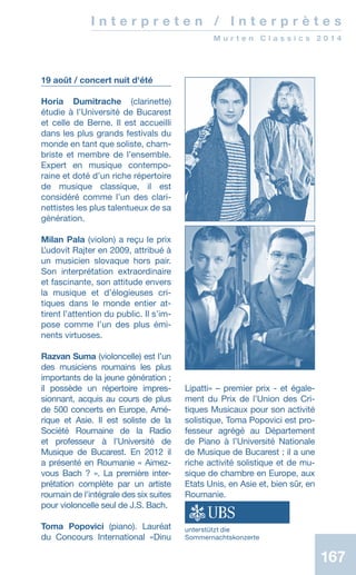 167167
I n t e r p r e t e n / I n t e r p r è t e s
M u r t e n C l a s s i c s 2 0 1 4
19 août / concert nuit d'été
Horia Dumitrache (clarinette)
étudie à l’Université de Bucarest
et celle de Berne. Il est accueilli
dans les plus grands festivals du
monde en tant que soliste, cham-
briste et membre de lʼensemble.
Expert en musique contempo-
raine et doté dʼun riche répertoire
de musique classique, il est
considéré comme lʼun des clari-
nettistes les plus talentueux de sa
génération.
Milan Pala (violon) a reçu le prix
Ľudovít Rajter en 2009, attribué à
un musicien slovaque hors pair.
Son interprétation extraordinaire
et fascinante, son attitude envers
la musique et dʼélogieuses cri-
tiques dans le monde entier at-
tirent lʼattention du public. Il s’im-
pose comme l’un des plus émi­-
nents virtuoses.
Razvan Suma (violoncelle) est lʼun
des musiciens roumains les plus
importants de la jeune génération ;
il possède un répertoire impres-
sionnant, acquis au cours de plus
de 500 concerts en Europe, Amé-
rique et Asie. Il est soliste de la
Société Roumaine de la Radio
et professeur à l’Université de
Musique de Bucarest. En 2012 il
a présenté en Roumanie « Aimez-
vous Bach ? ». La première inter-
prétation complète par un artiste
roumain de lʼintégrale des six suites
pour violoncelle seul de J.S. Bach.
Toma Popovici (piano). Lauréat
du Concours International «Dinu
Lipatti» – premier prix - et égale-
ment du Prix de lʼUnion des Cri-
tiques Musicaux pour son activité
solistique, Toma Popovici est pro-
fesseur agrégé au Département
de Piano à lʼUniversité Nationale
de Musique de Bucarest ; il a une
riche activité solistique et de mu-
sique de chambre en Europe, aux
Etats Unis, en Asie et, bien sûr, en
Roumanie.
unterstützt die
Sommernachtskonzerte
 
