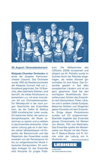 20. August / Serenadenkonzert
Klaipeda Chamber Orchestra ist
eines der jüngsten Kammeror-
chester Litauens. Das Orchester
wurde 1992 als Residenzorchester
der Klaipeda Concert Hall von L.
Kuraitienė gegründet. Die 19 Strei-
cher, alles talentierte Solisten, sind
bemüht, die lokale Musikszene zu
berreichern u.a. mit einer innovati-
ven Art von Orchesterkonzerten.
Ein Wendepunkt in der noch jun-
gen Geschichte des Ensembles
kam, als der Cellist M. Bačkus
2009 künstlerischer Leiter wurde.
Ein bekannter Solist, der seine Le-
bensphilosophie, die Musik zu-
sammen zu spüren und zu erleben
in das Ensemble einbrachte. Unter
seiner Leitung gab es in den letz-
ten Jahren Meisterklassen mit Ex-
perten der Barockmusik und das
Repertoire des Ensembles wurde
erweitert von der Renaissance hin
bis zur zeitgenössischen Musik li-
tauischer Komponisten. Ein wich-
tiges Anliegen für das Ensemble
sind Konzerte für junges Publi-
kum. Die Weltpremiere des
CATcerto (2009) komponiert und
dirigiert von M. Piečaitis wurde im
Guiness Buch der Rekorde einge-
tragen, als erstes Konzert ge-
schrieben für eine Katze. Das En-
semble gastiert in fast allen
europäischen Ländern und ist ein
gern gesehener Gast bei den
wichtigsten Musikfestivals. Kon-
zerttourneen führten das Ensemb-
le nach Deutschland, Polen, Ukra-
ine und in andere Länder Europas.
Bekannte Solisten und Dirigenten
gaben Konzerte mit dem Ensemb-
le. Einige dieser Produktionen
wurden auf CD aufgenommen.
Ebenfalls begleitet das Ensemble
grosse Chorkonzerte mit Werken
von Mozart, Pärt und Martinaitis.
Das Ensemble spielte die Meister-
werke von Mozart mit den Pianis-
ten P. Badura-Skoda und R. Kri-
mer unter der Leitung von A.
Mustonen ein. www.koncertusale.lt
unterstützt
die ­Serenadenkonzerte
 