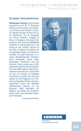 169169
I n t e r p r e t e n / I n t e r p r è t e s
M u r t e n C l a s s i c s 2 0 1 4
20. August / Serenadenkonzert
Mindaugas Bačkus (Violoncello)
studierte an der M. K. Čiurlionis
School of Arts und an der Acade-
my of Music and Theatre in Litau-
en. Weitere Studien führten ihn zu
R. Kirshbaum und K. Georgian
am Royal Northern College of
Music in England. Mit einem Sti-
pendium der Stiftung ERASMUS
studierte er Barockcello bei V. de
Hoog an der Utrecht School of
the Arts in Holland. M. Bačkus ist
ein gefragter Solist und Kammer-
musiker und gibt Konzerte in Li-
tauen, Grossbritannien, Deutsch-
land, Schweden, Polen, USA,
Norwegen, Frankreich und der
Schweiz. Sechs Jahre war er Mit-
glied des Chordos String Quartet,
und seit 2005 spielt er beim Diso-
bedient Ensemble. Er unterrichtet
an der Art Faculty of Klaipeda
University und setzt sich seit drei
Jahren für ein Programm zur För-
derung begabter Kinder Litauens,
organisiert durch die Mstislav
Rostropovich Charity, ein. Im
Sommer 2009 übernahm M.
Bačkus die Stelle als Künstleri-
scher Leiter des Klaipeda Cham-
ber Orchestra. 	
www.musicperformers.lt
unterstützt
die ­Serenadenkonzerte
 