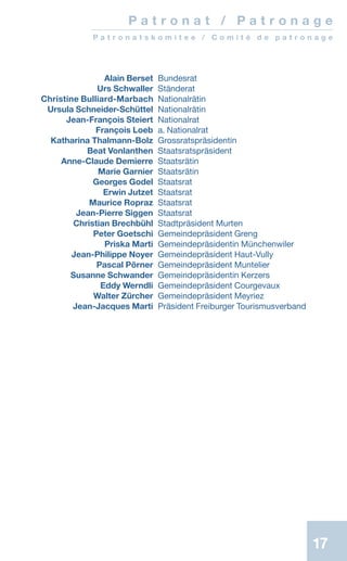 17
	 Alain Berset	Bundesrat
	 Urs Schwaller	Ständerat
	Christine Bulliard-Marbach	Nationalrätin
	 Ursula Schneider-Schüttel	Nationalrätin
	 Jean-François Steiert	Nationalrat
	 François Loeb	 a. Nationalrat
	 Katharina Thalmann-Bolz	 Grossratspräsidentin
	 Beat Vonlanthen	 Staatsratspräsident
	 Anne-Claude Demierre	Staatsrätin
	 Marie Garnier	Staatsrätin
	 Georges Godel	Staatsrat
	 Erwin Jutzet	Staatsrat
	 Maurice Ropraz	Staatsrat
	 Jean-Pierre Siggen	 Staatsrat
	 Christian Brechbühl	Stadtpräsident Murten
	 Peter Goetschi	 Gemeindepräsident Greng
	 Priska Marti	Gemeindepräsidentin Münchenwiler
	 Jean-Philippe Noyer	 Gemeindepräsident Haut-Vully
	 Pascal Pörner	 Gemeindepräsident Muntelier
	 Susanne Schwander	 Gemeindepräsidentin Kerzers
	 Eddy Werndli	 Gemeindepräsident Courgevaux
	 Walter Zürcher	 Gemeindepräsident Meyriez
	 Jean-Jacques Marti	 Präsident Freiburger Tourismusverband
P a t r o n a t / P a t r o n a g e
P a t r o n a t s k o m i t e e / C o m i t é d e p a t r o n a g e
17
 