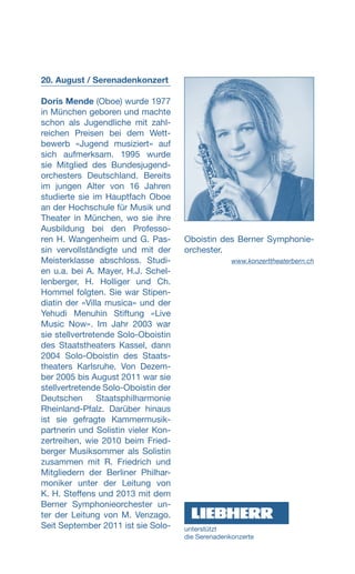20. August / Serenadenkonzert
Doris Mende (Oboe) wurde 1977
in München geboren und machte
schon als Jugendliche mit zahl-
reichen Preisen bei dem Wett-
bewerb «Jugend musiziert» auf
sich aufmerksam. 1995 wurde
sie Mitglied des Bundesjugend-
orchesters Deutschland. Bereits
im jungen Alter von 16 Jahren
studierte sie im Hauptfach Oboe
an der Hochschule für Musik und
Theater in München, wo sie ihre
Ausbildung bei den Professo-
ren H. Wangenheim und G. Pas-
sin vervollständigte und mit der
Meisterklasse abschloss. Studi-
en u.a. bei A. Mayer, H.J. Schel-
lenberger, H. Holliger und Ch.
Hommel folgten. Sie war Stipen-
diatin der «Villa musica» und der
Yehudi Menuhin Stiftung «Live
Music Now». Im Jahr 2003 war
sie stellvertretende Solo-Oboistin
des Staatstheaters Kassel, dann
2004 Solo-Oboistin des Staats-
theaters Karlsruhe. Von Dezem-
ber 2005 bis August 2011 war sie
stellvertretende Solo-Oboistin der
Deutschen Staatsphilharmonie
Rheinland-Pfalz. Darüber hinaus
ist sie gefragte Kammermusik-
partnerin und Solistin vieler Kon-
zertreihen, wie 2010 beim Fried-
berger Musiksommer als Solistin
zusammen mit R. Friedrich und
Mitgliedern der Berliner Philhar-
moniker unter der Leitung von
K. H. Steffens und 2013 mit dem
Berner Symphonieorchester un-
ter der Leitung von M. Venzago.
Seit September 2011 ist sie Solo-
Oboistin des Berner Symphonie-
orchester.
www.konzerttheaterbern.ch
unterstützt
die ­Serenadenkonzerte
 